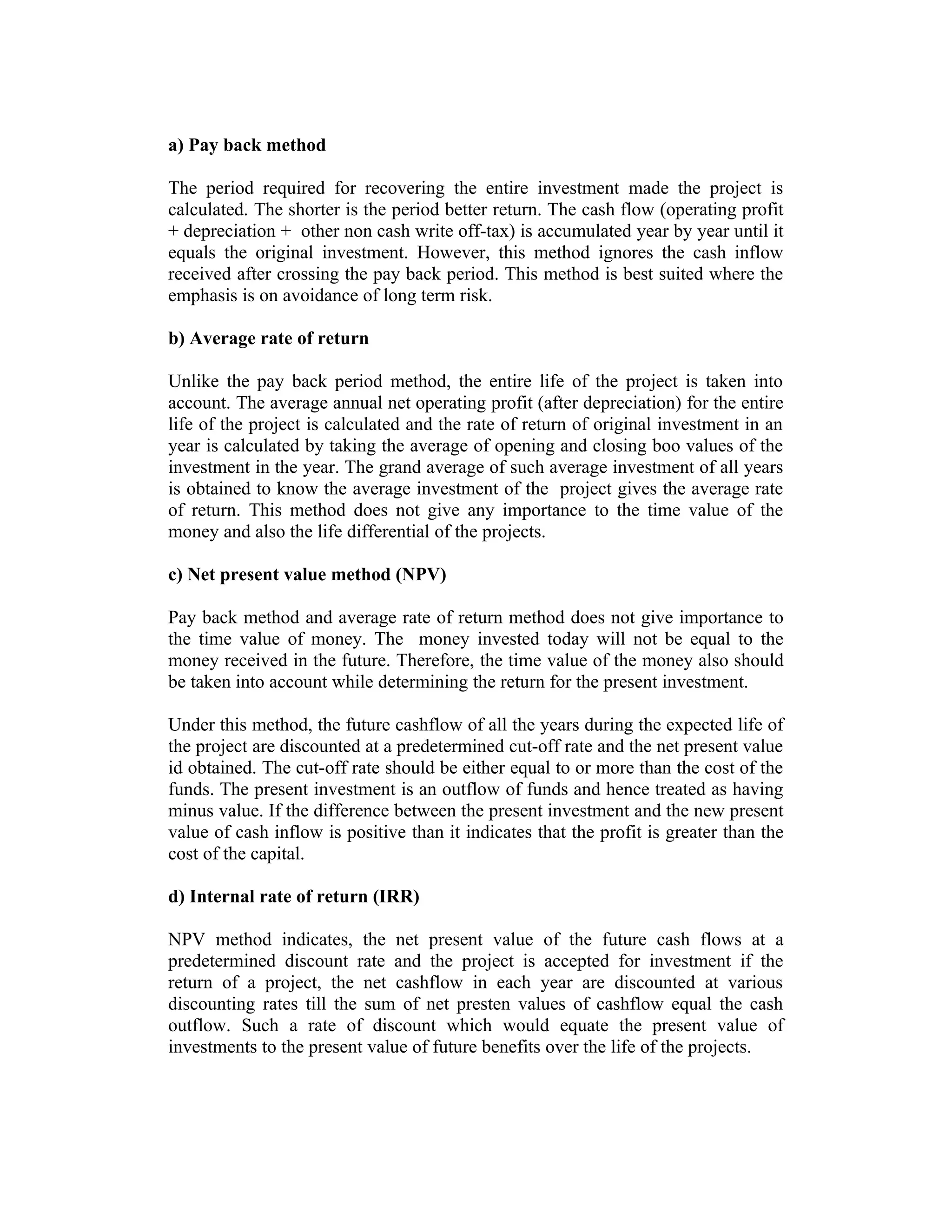 a) Pay back method
The period required for recovering the entire investment made the project is
calculated. The shorter is the period better return. The cash flow (operating profit
+ depreciation + other non cash write off-tax) is accumulated year by year until it
equals the original investment. However, this method ignores the cash inflow
received after crossing the pay back period. This method is best suited where the
emphasis is on avoidance of long term risk.
b) Average rate of return
Unlike the pay back period method, the entire life of the project is taken into
account. The average annual net operating profit (after depreciation) for the entire
life of the project is calculated and the rate of return of original investment in an
year is calculated by taking the average of opening and closing boo values of the
investment in the year. The grand average of such average investment of all years
is obtained to know the average investment of the project gives the average rate
of return. This method does not give any importance to the time value of the
money and also the life differential of the projects.
c) Net present value method (NPV)
Pay back method and average rate of return method does not give importance to
the time value of money. The money invested today will not be equal to the
money received in the future. Therefore, the time value of the money also should
be taken into account while determining the return for the present investment.
Under this method, the future cashflow of all the years during the expected life of
the project are discounted at a predetermined cut-off rate and the net present value
id obtained. The cut-off rate should be either equal to or more than the cost of the
funds. The present investment is an outflow of funds and hence treated as having
minus value. If the difference between the present investment and the new present
value of cash inflow is positive than it indicates that the profit is greater than the
cost of the capital.
d) Internal rate of return (IRR)
NPV method indicates, the net present value of the future cash flows at a
predetermined discount rate and the project is accepted for investment if the
return of a project, the net cashflow in each year are discounted at various
discounting rates till the sum of net presten values of cashflow equal the cash
outflow. Such a rate of discount which would equate the present value of
investments to the present value of future benefits over the life of the projects.
 