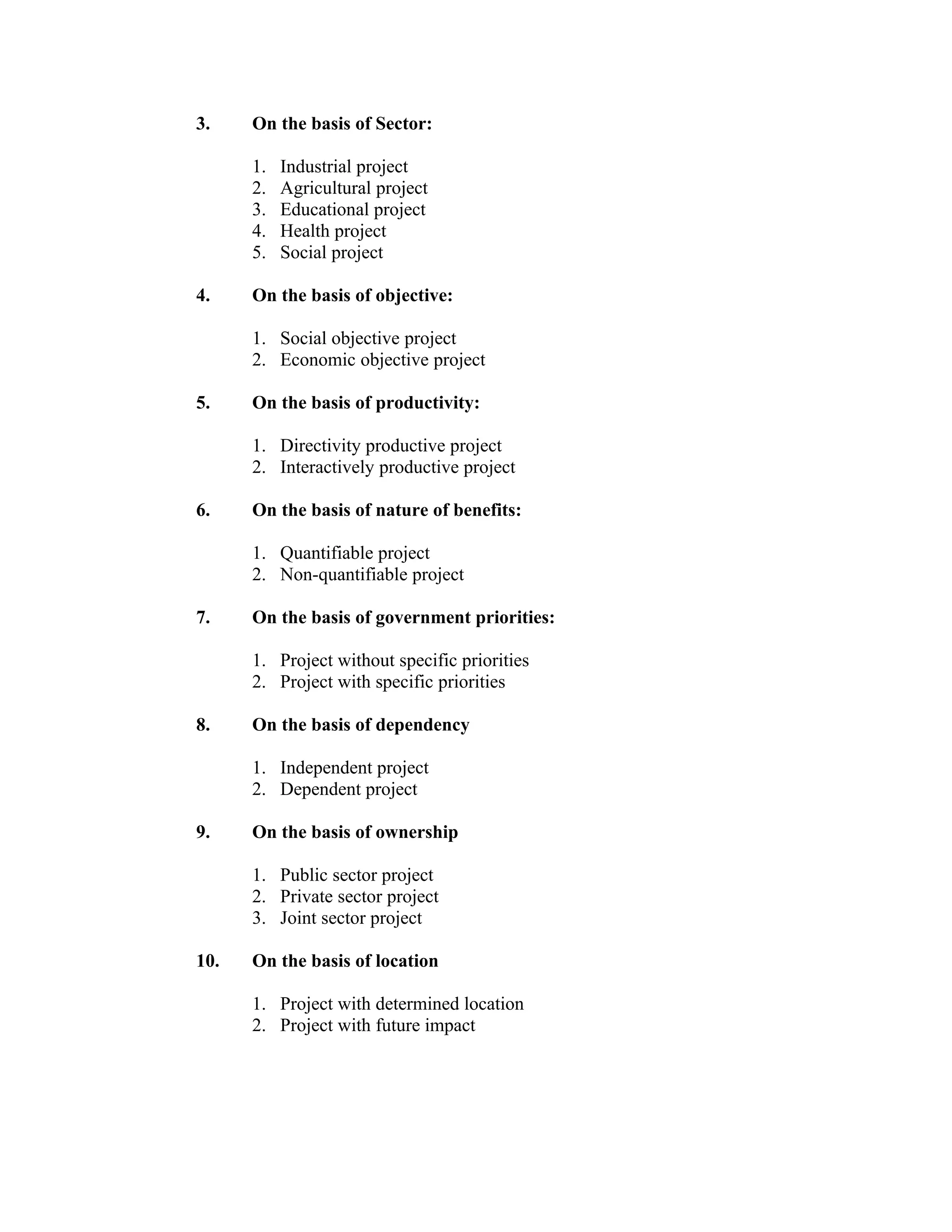 3. On the basis of Sector:
1. Industrial project
2. Agricultural project
3. Educational project
4. Health project
5. Social project
4. On the basis of objective:
1. Social objective project
2. Economic objective project
5. On the basis of productivity:
1. Directivity productive project
2. Interactively productive project
6. On the basis of nature of benefits:
1. Quantifiable project
2. Non-quantifiable project
7. On the basis of government priorities:
1. Project without specific priorities
2. Project with specific priorities
8. On the basis of dependency
1. Independent project
2. Dependent project
9. On the basis of ownership
1. Public sector project
2. Private sector project
3. Joint sector project
10. On the basis of location
1. Project with determined location
2. Project with future impact
 