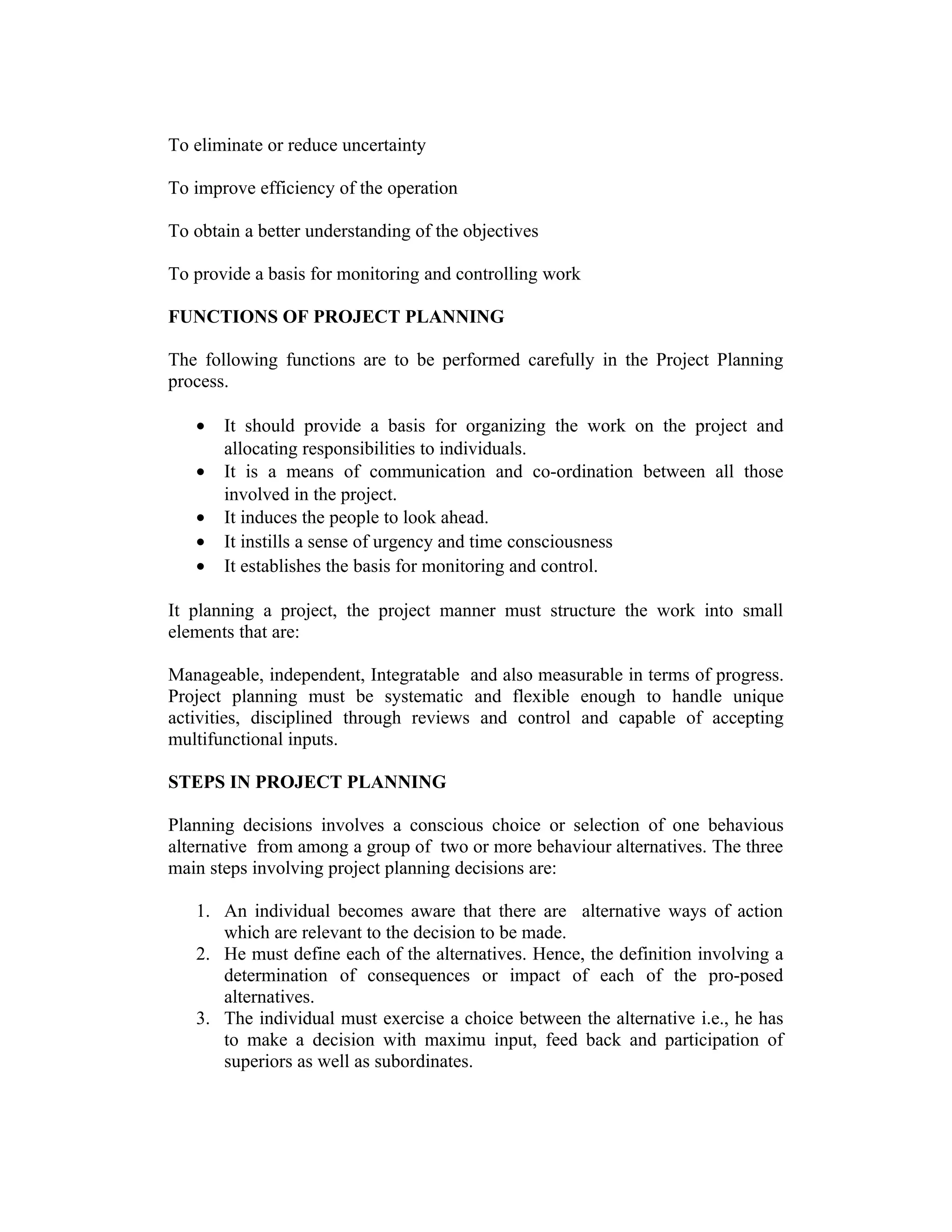 To eliminate or reduce uncertainty
To improve efficiency of the operation
To obtain a better understanding of the objectives
To provide a basis for monitoring and controlling work
FUNCTIONS OF PROJECT PLANNING
The following functions are to be performed carefully in the Project Planning
process.
• It should provide a basis for organizing the work on the project and
allocating responsibilities to individuals.
• It is a means of communication and co-ordination between all those
involved in the project.
• It induces the people to look ahead.
• It instills a sense of urgency and time consciousness
• It establishes the basis for monitoring and control.
It planning a project, the project manner must structure the work into small
elements that are:
Manageable, independent, Integratable and also measurable in terms of progress.
Project planning must be systematic and flexible enough to handle unique
activities, disciplined through reviews and control and capable of accepting
multifunctional inputs.
STEPS IN PROJECT PLANNING
Planning decisions involves a conscious choice or selection of one behavious
alternative from among a group of two or more behaviour alternatives. The three
main steps involving project planning decisions are:
1. An individual becomes aware that there are alternative ways of action
which are relevant to the decision to be made.
2. He must define each of the alternatives. Hence, the definition involving a
determination of consequences or impact of each of the pro-posed
alternatives.
3. The individual must exercise a choice between the alternative i.e., he has
to make a decision with maximu input, feed back and participation of
superiors as well as subordinates.
 