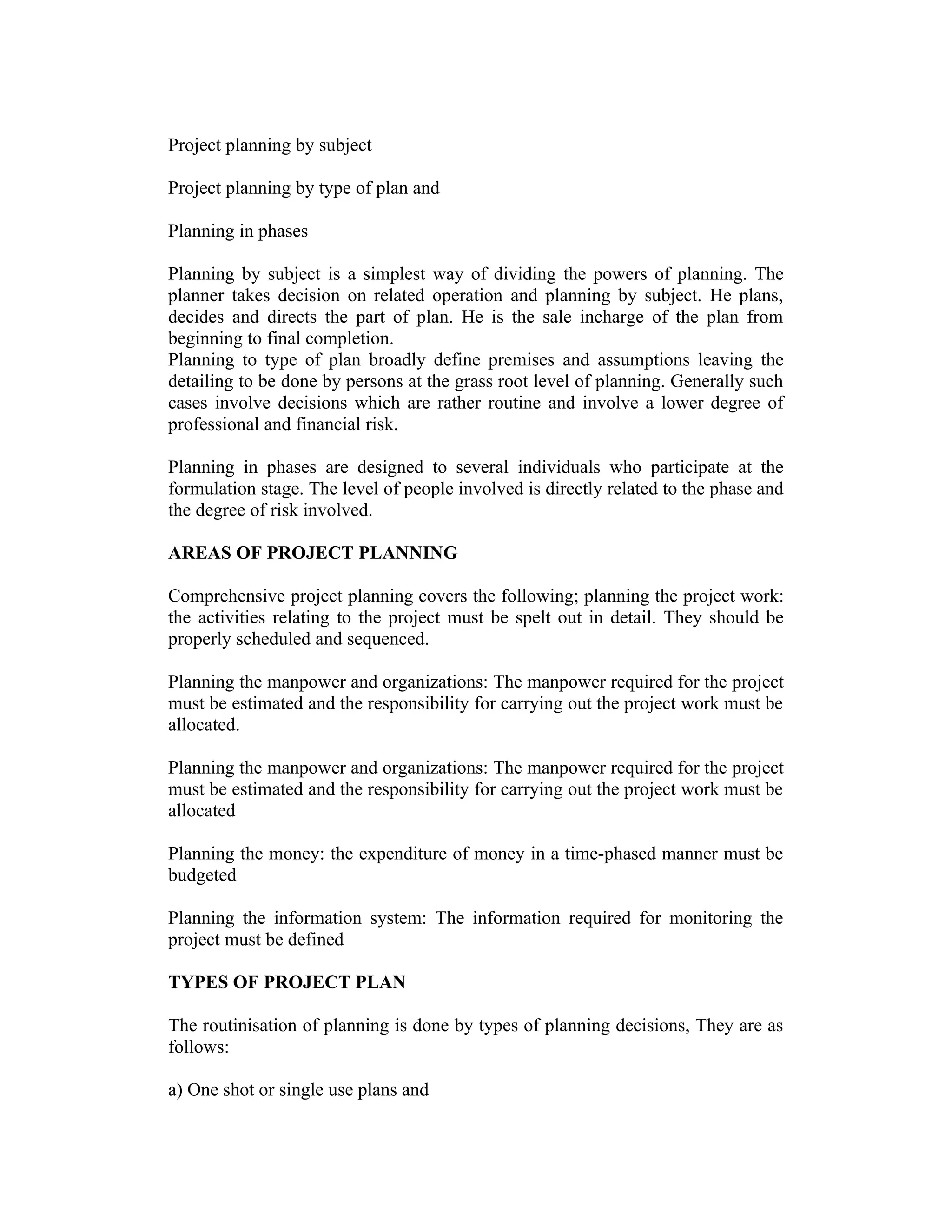 Project planning by subject
Project planning by type of plan and
Planning in phases
Planning by subject is a simplest way of dividing the powers of planning. The
planner takes decision on related operation and planning by subject. He plans,
decides and directs the part of plan. He is the sale incharge of the plan from
beginning to final completion.
Planning to type of plan broadly define premises and assumptions leaving the
detailing to be done by persons at the grass root level of planning. Generally such
cases involve decisions which are rather routine and involve a lower degree of
professional and financial risk.
Planning in phases are designed to several individuals who participate at the
formulation stage. The level of people involved is directly related to the phase and
the degree of risk involved.
AREAS OF PROJECT PLANNING
Comprehensive project planning covers the following; planning the project work:
the activities relating to the project must be spelt out in detail. They should be
properly scheduled and sequenced.
Planning the manpower and organizations: The manpower required for the project
must be estimated and the responsibility for carrying out the project work must be
allocated.
Planning the manpower and organizations: The manpower required for the project
must be estimated and the responsibility for carrying out the project work must be
allocated
Planning the money: the expenditure of money in a time-phased manner must be
budgeted
Planning the information system: The information required for monitoring the
project must be defined
TYPES OF PROJECT PLAN
The routinisation of planning is done by types of planning decisions, They are as
follows:
a) One shot or single use plans and
 