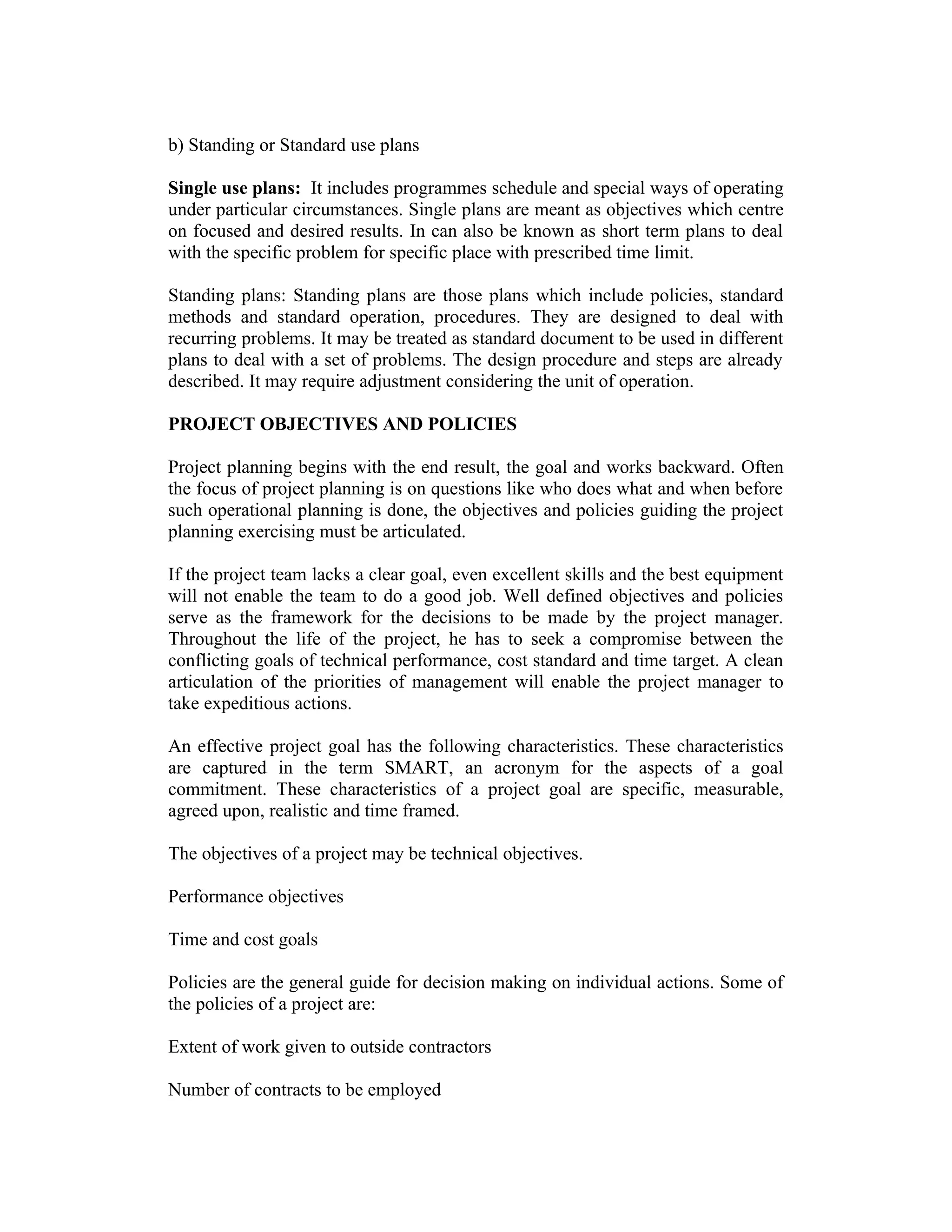 b) Standing or Standard use plans
Single use plans: It includes programmes schedule and special ways of operating
under particular circumstances. Single plans are meant as objectives which centre
on focused and desired results. In can also be known as short term plans to deal
with the specific problem for specific place with prescribed time limit.
Standing plans: Standing plans are those plans which include policies, standard
methods and standard operation, procedures. They are designed to deal with
recurring problems. It may be treated as standard document to be used in different
plans to deal with a set of problems. The design procedure and steps are already
described. It may require adjustment considering the unit of operation.
PROJECT OBJECTIVES AND POLICIES
Project planning begins with the end result, the goal and works backward. Often
the focus of project planning is on questions like who does what and when before
such operational planning is done, the objectives and policies guiding the project
planning exercising must be articulated.
If the project team lacks a clear goal, even excellent skills and the best equipment
will not enable the team to do a good job. Well defined objectives and policies
serve as the framework for the decisions to be made by the project manager.
Throughout the life of the project, he has to seek a compromise between the
conflicting goals of technical performance, cost standard and time target. A clean
articulation of the priorities of management will enable the project manager to
take expeditious actions.
An effective project goal has the following characteristics. These characteristics
are captured in the term SMART, an acronym for the aspects of a goal
commitment. These characteristics of a project goal are specific, measurable,
agreed upon, realistic and time framed.
The objectives of a project may be technical objectives.
Performance objectives
Time and cost goals
Policies are the general guide for decision making on individual actions. Some of
the policies of a project are:
Extent of work given to outside contractors
Number of contracts to be employed
 