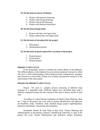 19. On the basis of sources of finance
1. Project with domestic financing
2. Project with foreign financing
3. Project with mixed financing
4. Project with financial institutions
20. On the basis of legal entity
1. Project with their own legal entity
2. Project without their own legal entity
21. On the basis of role played by the project
1. Pilot project
2. Demonstration project
22. On the basis of speed required for execution of the project
1. Normal project
2. Crash project
3. Disaster project
PROJECT LIFE CYCLE
Every programme, project or product has certain phases of development.
The different phases of development in an investment proposal or project is called
life cycle. A clear understanding of these phases permits entrepreneurs, managers
and executives to have better control over existing and potential resources in the
achievement of the desire goals.
PHASES OF PROJECT LIFE CYCLE
Project life cycle is complex process consisting of different steps
arranged in a sequential order. Different authors have described these steps I
different sequential manner but the concept of the cycle is almost similar in each
case.
According to United Nations Guidelines for Rural Centre Planning, there
are 7 steps in the project life cycle such as project identification and appraisal,
pre-feasibility study, feasibility study detailed design project implementation,
operation maintenance, monitoring and evaluation.
Rondinelli, Dennis & Apsy Palia in their book “Project Planning and
implementation in Developing countries” identified the following 12 steps in the
project life cycle. Project identification and definition, project formation,
 