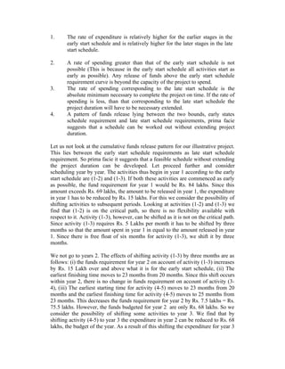 1. The rate of expenditure is relatively higher for the earlier stages in the
early start schedule and is relatively higher for the later stages in the late
start schedule.
2. A rate of spending greater than that of the early start schedule is not
possible (This is because in the early start schedule all activities start as
early as possible). Any release of funds above the early start schedule
requirement curve is beyond the capacity of the project to spend.
3. The rate of spending corresponding to the late start schedule is the
absolute minimum necessary to complete the project on time. If the rate of
spending is less, than that corresponding to the late start schedule the
project duration will have to be necessary extended.
4. A pattern of funds release lying between the two bounds, early states
schedule requirement and late start schedule requirements, prima facie
suggests that a schedule can be worked out without extending project
duration.
Let us not look at the cumulative funds release pattern for our illustrative project.
This lies between the early start schedule requirements as late start schedule
requirement. So prima facie it suggests that a feasible schedule without extending
the project duration can be developed. Let proceed further and consider
scheduling year by year. The activities thus begin in year 1 according to the early
start schedule are (1-2) and (1-3). If both these activities are commenced as early
as possible, the fund requirement for year 1 would be Rs. 84 lakhs. Since this
amount exceeds Rs. 69 lakhs, the amount to be released in year 1, the expenditure
in year 1 has to be reduced by Rs. 15 lakhs. For this we consider the possibility of
shifting activities to subsequent periods. Looking at activities (1-2) and (1-3) we
find that (1-2) is on the critical path, so there is no flexibility available with
respect to it. Activity (1-3), however, can be shifted as it is not on the critical path.
Since activity (1-3) requires Rs. 5 Lakhs per month it has to be shifted by three
months so that the amount spent in year 1 in equal to the amount released in year
1. Since there is free float of six months for activity (1-3), we shift it by three
months.
We not go to years 2. The effects of shifting activity (1-3) by three months are as
follows: (i) the funds requirement for year 2 on account of activity (1-3) increases
by Rs. 15 Lakh over and above what it is for the early start schedule, (ii) The
earliest finishing time moves to 23 months from 20 months. Since this shift occurs
within year 2, there is no change in funds requirement on account of activity (3-
4), (iii) The earliest starting time for activity (4-5) moves to 23 months from 20
months and the earliest finishing time for activity (4-5) moves to 25 months from
23 months. This decreases the funds requirement for year 2 by Rs. 7.5 lakhs = Rs.
75.5 lakhs. However, the funds budgeted for year 2 are only Rs. 68 lakhs. So we
consider the possibility of shifting some activities to year 3. We find that by
shifting activity (4-5) to year 3 the expenditure in year 2 can be reduced to Rs. 68
lakhs, the budget of the year. As a result of this shifting the expenditure for year 3
 