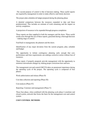 The second purpose of control is that of decision making. Three useful reports
are required by management in order to make effective and timely decision:
The project plan schedules & budget prepared during the planning phase
A detailed comparison between the resources expanded to date and those
predetermined. This includes an estimate of work remaining and the impact on
activity completion.
A projection of resources to be expanded through progress completion
These reports are then supplied to both the managers and the doers. Three useful
results arise through the use of these reports, generated during a thorough decision
– making stage of control.
Feed back to management, the planners and the doers.
Identification of any major deviation from the current program, plan, schedule
and budget
The opportunity to initiate contingency planning early enough that cost,
performance and time requirements can undergo corrective action without loss of
resources.
These report, if properly prepared, provide management with the opportunity to
minimize downstream changes by making proper corrections here and now.
The management cost and control (MCCS) takes on paramount importance during
the operating cycle of the project. The operating cycle is composed of four
phases:
Work authorization and release (Phase II)
Cost data collection and reporting (Phase III)
Cost analysis (Phase IV)
Reporting: Customer and management (Phase V)
These four phase, when combined with the planning cycle phase I constitute and
closed system, network that forms the basis for the management cost and control
system.
COST CONTROL METHODS
 