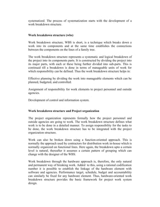 systematized. The process of systematization starts with the development of a
work breakdown structure.
Work breakdown structure (wbs)
Work breakdown structure, WBS is short, is a technique which breaks down a
work into its components and at the same time establishes the connections
between the components on the lines of a family tree.
The work breakdown structure represents a systematic and logical breakdown of
the project into its components parts. It is constructed by dividing the project into
its major parts, with each or these being further divided into sub-parts. This is
continued till a breakdown is done in terms of manageable units of work for
which responsibility can be defined. Thus the work breakdown structure helps in:
Effective planning by dividing the work into manageable elements which can be
planned, budgeted, and controlled.
Assignment of responsibility for work elements to project personnel and outside
agencies.
Development of control and information system.
Work breakdown structure and Project organization
The project organization represents formally how the project personnel and
outside agencies are going to work. The work breakdown structure defines what
work is to be done in a detailed manner. To assign responsibility for the tasks to
be done, the work breakdown structure has to be integrated with the project
organization structure.
Work can also be broken down using a function-oriented approach. This is
normally the approach used by contractors for distribution work in-house which is
normally organized on functional lines. Here again, the breakdown upto a certain
level is natural, thereafter it assumes a certain pattern of grouping which can
change with the designer of the WBS.
Work breakdown through the hardware approach is, therefore, the only natural
and permanent way of breaking work. Added to this, using a rational codification
number it is possible to establish the linkage of the hardware element with
software and agencies. Performance target, schedule, budget and accountability
can similarly be fixed for any hardware element. Thus, hardware-oriented work
breakdown structure provides the basic framework for project work system
design.
 