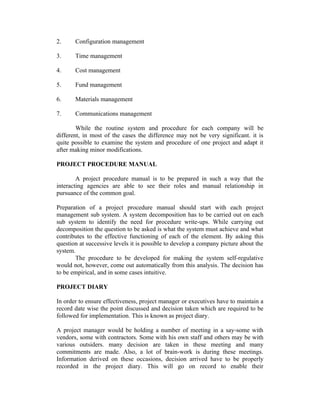 2. Configuration management
3. Time management
4. Cost management
5. Fund management
6. Materials management
7. Communications management
While the routine system and procedure for each company will be
different, in most of the cases the difference may not be very significant. it is
quite possible to examine the system and procedure of one project and adapt it
after making minor modifications.
PROJECT PROCEDURE MANUAL
A project procedure manual is to be prepared in such a way that the
interacting agencies are able to see their roles and manual relationship in
pursuance of the common goal.
Preparation of a project procedure manual should start with each project
management sub system. A system decomposition has to be carried out on each
sub system to identify the need for procedure write-ups. While carrying out
decomposition the question to be asked is what the system must achieve and what
contributes to the effective functioning of each of the element. By asking this
question at successive levels it is possible to develop a company picture about the
system.
The procedure to be developed for making the system self-regulative
would not, however, come out automatically from this analysis. The decision has
to be empirical, and in some cases intuitive.
PROJECT DIARY
In order to ensure effectiveness, project manager or executives have to maintain a
record date wise the point discussed and decision taken which are required to be
followed for implementation. This is known as project diary.
A project manager would be holding a number of meeting in a say-some with
vendors, some with contractors. Some with his own staff and others may be with
various outsiders. many decision are taken in these meeting and many
commitments are made. Also, a lot of brain-work is during these meetings.
Information derived on these occasions, decision arrived have to be properly
recorded in the project diary. This will go on record to enable their
 