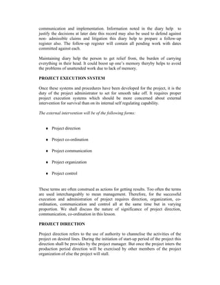 communication and implementation. Information noted in the diary help to
justify the decisions at later date this record may also be used to defend against
non- admissible claims and litigation this diary help to prepare a follow-up
register also. The follow-up register will contain all pending work with dates
committed against each.
Maintaining diary help the person to get relief from, the burden of carrying
everything in their head. It could boost up one’s memory theryby helps to avoid
the problems of unattended work due to lack of memory.
PROJECT EXECUTION SYSTEM
Once these systems and procedures have been developed for the project, it is the
duty of the project administrator to set for smooth take off. It requires proper
project execution systems which should be more concerned about external
intervention for survival than on its internal self regulating capability.
The external intervention will be of the following forms:
♦ Project direction
♦ Project co-ordination
♦ Project communication
♦ Project organization
♦ Project control
These terms are often construed as actions for getting results. Too often the terms
are used interchangeably to mean management. Therefore, for the successful
execution and administration of project requires direction, organization, co-
ordination, communication and control all at the same time but in varying
proportion. We shall discuss the nature of significance of project direction,
communication, co-ordination in this lesson.
PROJECT DIRECTION
Project direction refers to the use of authority to channelise the activities of the
project on desired lines. During the initiation of start-up period of the project this
direction shall be provides by the project manager. But once the project inters the
production period direction will be exercised by other members of the project
organization of else the project will stall.
 