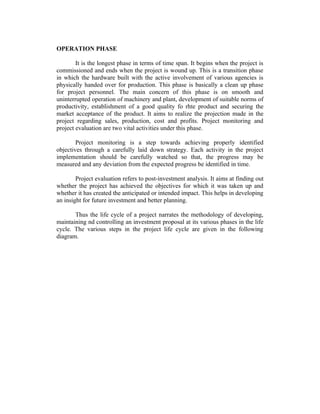 OPERATION PHASE
It is the longest phase in terms of time span. It begins when the project is
commissioned and ends when the project is wound up. This is a transition phase
in which the hardware built with the active involvement of various agencies is
physically handed over for production. This phase is basically a clean up phase
for project personnel. The main concern of this phase is on smooth and
uninterrupted operation of machinery and plant, development of suitable norms of
productivity, establishment of a good quality fo rhte product and securing the
market acceptance of the product. It aims to realize the projection made in the
project regarding sales, production, cost and profits. Project monitoring and
project evaluation are two vital activities under this phase.
Project monitoring is a step towards achieving properly identified
objectives through a carefully laid down strategy. Each activity in the project
implementation should be carefully watched so that, the progress may be
measured and any deviation from the expected progress be identified in time.
Project evaluation refers to post-investment analysis. It aims at finding out
whether the project has achieved the objectives for which it was taken up and
whether it has created the anticipated or intended impact. This helps in developing
an insight for future investment and better planning.
Thus the life cycle of a project narrates the methodology of developing,
maintaining nd controlling an investment proposal at its various phases in the life
cycle. The various steps in the project life cycle are given in the following
diagram.
 