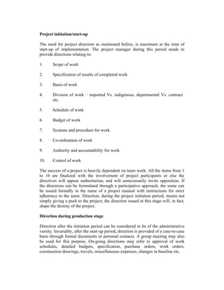 Project initiation/start-up
The need for project direction as mentioned before, is maximum at the time of
start-up of implementation. The project manager during this period needs to
provide directions relating to:
1. Scope of work
2. Specification of results of completed work
3. Basis of work
4. Division of work – imported Vs. indigenous, departmental Vs. contract
etc.
5. Schedule of work
6. Budget of work
7. Systems and procedure for work
8. Co-ordination of work
9. Authority and accountability for work
10. Control of work
The success of a project is heavily dependent on team work. All the items from 1
to 10 are finalized with the involvement of project participants or else the
directives will appear authoritarian, and will unnecessarily invite opposition. If
the directions can be formulated through a participative approach, the some can
be issued formally in the name of a project manual with instructions for strict
adherence to the same. Direction, during the project initiation period, means not
simply giving a push to the project; the direction issued at this stage will, in fact,
shape the destiny of the project.
Direction during production stage
Direction after the initiation period can be considered to be of the administrative
variety. Invariably, after the start-up period, direction is provided of a case-to-case
basis through formal documents or personal contacts. A group meeting may also
be used for this purpose. On-going directions may refer to approval of work
schedules, detailed budgets, specification, purchase orders, work orders,
construction drawings, travels, miscellaneous expenses, changes in baseline etc.
 