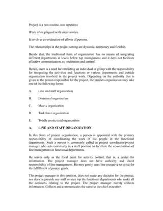 Project is a non-routine, non repetitive
Work often plagued with uncertainties.
It involves co-ordination of efforts of persons.
The relationships in the project setting are dynamic, temporary and flexible.
Beside that, the traditional form of organization has no means of integrating
different departments at levels below top management and it does not facilitate
effective communication, co-ordination and control.
Hence, there is a need for entrusting an individual or group with the responsibility
for integrating the activities and functions or various departments and outside
organization involved in the project work. Depending on the authority that is
given to the person responsible for the project, the projects organization may take
one of the following forms:
A. Line and staff organization
B. Divisional organization
C. Matrix organization
D. Task force organization
E. Totally projectized organization
A. LINE AND STAFF ORGANIZATION
In this form of project organization, a person is appointed with the primary
responsibility of coordinating the work of the people in the functional
departments. Such a person is commonly called as project coordinator/project
manager who acts essentially in a staff position to facilitate the co-ordination of
line management in functional departments.
He serves only as the focal point for activity control, that is, a center for
information. The project manager does not have authority and direct
responsibility of line management. He may gently coax line executive to strive for
the fulfillment of project goals.
The project manager in this position, does not make any decision for the project,
nor does he provide any staff service top the functional departments who make all
the decisions relating to the project. The project manager merely collects
information. Collects and communicates the same to the chief executive.
 
