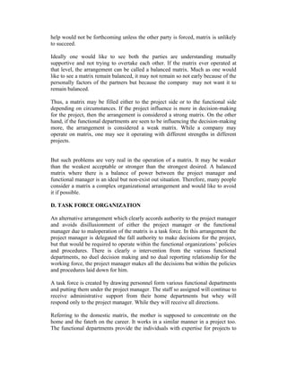 help would not be forthcoming unless the other party is forced, matrix is unlikely
to succeed.
Ideally one would like to see both the parties are understanding mutually
supportive and not trying to overtake each other. If the matrix ever operated at
that level, the arrangement can be called a balanced matrix. Much as one would
like to see a matrix remain balanced, it may not remain so not early because of the
personally factors of the partners but because the company may not want it to
remain balanced.
Thus, a matrix may be filled either to the project side or to the functional side
depending on circumstances. If the project influence is more in decision-making
for the project, then the arrangement is considered a strong matrix. On the other
hand, if the functional departments are seen to be influencing the decision-making
more, the arrangement is considered a weak matrix. While a company may
operate on matrix, one may see it operating with different strengths in different
projects.
But such problems are very real in the operation of a matrix. It may be weaker
than the weakest acceptable or stronger than the strongest desired. A balanced
matrix where there is a balance of power between the project manager and
functional manager is an ideal but non-exist out situation. Therefore, many people
consider a matrix a complex organizational arrangement and would like to avoid
it if possible.
D. TASK FORCE ORGANIZATION
An alternative arrangement which clearly accords authority to the project manager
and avoids disillusionment of either the project manager or the functional
manager due to maloperation of the matrix is a task force. In this arrangement the
project manager is delegated the fall authority to make decisions for the project,
but that would be required to operate within the functional organizations’ policies
and procedures. There is clearly o intervention from the various functional
departments, no duel decision making and no dual reporting relationship for the
working force, the project manager makes all the decisions but within the policies
and procedures laid down for him.
A task force is created by drawing personnel form various functional departments
and putting them under the project manager. The staff so assigned will continue to
receive administrative support from their home departments but whey will
respond only to the project manager. While they will receive all directions.
Referring to the domestic matrix, the mother is supposed to concentrate on the
home and the faterh on the career. It works in a similar manner in a project too.
The functional departments provide the individuals with expertise for projects to
 