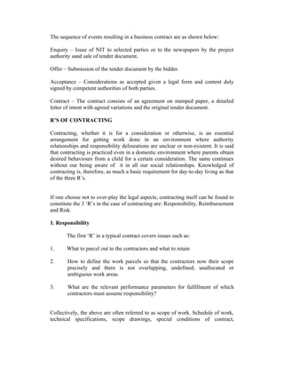The sequence of events resulting in a business contract are as shown below:
Enquiry – Issue of NIT to selected parties or to the newspapers by the project
authority sand sale of tender document.
Offer – Submission of the tender document by the bidder.
Acceptance – Considerations as accepted given a legal form and content duly
signed by competent authorities of both parties.
Contract – The contract consists of an agreement on stamped paper, a detailed
letter of intent with agreed variations and the original tender document.
R’S OF CONTRACTING
Contracting, whether it is for a consideration or otherwise, is an essential
arrangement for getting work done in an environment where authority
relationships and responsibility delineations are unclear or non-existent. It is said
that contracting is practiced even in a domestic environment where parents obtain
desired behaviours from a child for a certain consideration. The same continues
without our being aware of it in all our social relationships. Knowledged of
contracting is, therefore, as much a basic requirement for day-to-day living as that
of the three R’s.
If one choose not to over-play the legal aspects, contracting itself can be found to
constitute the 3 ‘R’s in the case of contracting are: Responsibility, Reimbursement
and Risk.
1. Responsibility
The first ‘R’ in a typical contract covers issues such as:
1. What to parcel out to the contractors and what to retain
2. How to define the work parcels so that the contractors now their scope
precisely and there is not overlapping, undefined, unallocated or
ambiguous work areas.
3. What are the relevant performance parameters for fulfillment of which
contractors must assume responsibility?
Collectively, the above are often referred to as scope of work. Schedule of work,
technical specifications, scope drawings, special conditions of contract,
 