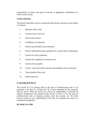 responsibility of matrix and special write-ups in appropriate combinations are
used to ensure clarity.
Contact planning
The factors listed below may be considered while taking a decision on the number
of contracts.
1. Specialty of the works
2. Location of the work sites
3. Value of the contract
4. Availability of contractors
5. Need to accommodate local contractors
6. Need to obtain performance guarantee for a system from a single party
7. Concern for early completion
8. Concern for completion at minimum cost
9. Concern for top quality
10. Current work load of the contractor and capability of the contractors
11. Time schedule of the work
12. Political pressure.
II. REIMBURSEMENT
The second ‘R’ of a contract refers to the type of reimbursement and it is as
important as the first ‘R’. Perhaps this ‘R’ is more important for the contractor
than the owner. While the owner may refer to he responsibility to describe the
contract arrangement, the contractor may choose to refer to it by the types of
reimbursement such as lumpsum contract, item rate contract, etc. We shall,
however, prefer to use, responsibility as the basis for assigning any name to a
contractual arrangement.
III. RISK FACTOR
 