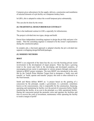 Contactor gives subcontracts for the supply, delivery, construction and installation
of selected elements of a pit facility on a lumpsum turnkey basis.
In LDCs, this is adopted to reduce the overall lumpsum price substantially.
This can also be done by the owner.
(E) TRADITIONAL DESIGN/BID/BUILD CONTRACT
This is the traditional contract in LDCs, especially for infrastructure.
The project is divided into two types, design and build.
Owner hires independent consulting engineer to design the pit fully and puts it for
tender. Then the consulting engineer is retained to be the owner’s representative
during the construction phase.
In complex pits, a fast-track approach is adopted whereby the pit is divided into
separate overlapping design/bid/build packages.
(F) MODERN METHODS
BOOT
BOOT is an outgrowth of the latest hue the cry over the boosting private sector
involvement in the development of major projects. There has been a growing
trend in the recent past both in the developing and developed countries, of
encouraging private sector to participate in various projects through concessions
labeled as BOOT project strategies. The term BOOT was introduced in the early
80s by the Turkish Prime Minister Turgat Ozal to designate a ‘build, own and
transfer’ or ‘build, operate and transfer’ project; this term is often referred to as
the Ozal formula.
Smith and Merna defines BOOT as: “a project based on the granting of a
concession by the principal, usually a government, to a promoter, sometimes
known as the concessionaire, who is responsible for the construction, financing,
operating and maintaining he facility over the period of concession before finally
transferring the facility, at no cost to the principal, as a fully operational facility.
During the concession period the promoter owns and operates the facilities and
tries to recover the costs of investment, maintenance while operating the facility
to result a margin of profit”
 