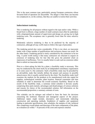 This is the most common type, particularly among European contractors whose
favoured field of operation are discernible. The danger is that firms can become
too complacent or, on the contrary, that they are unable to restrict their activities.
Indiscriminate tendering
This is tendering for all projects without regard to the type and/or value. While a
broad front is offered, a large number of small contracts must often be undertaken
with a disproportionate amount of supervision and design cot, giving rise to high
tendering costs. The acceptance rate is generally lower than for more selective
tendering.
Moderately selective tendering is thus to be preferred by the majority of
contractors, although all may we4ll claim to follow this type of procedure.
The tendering period also varies considerably. If this is too short, an inaccurate
tender with a large number of qualifications and exclusion clauses can result. On
the other hand, a tendering period is rarely considered by the contractor to be too
long. A point worth noting is that many contractors are reluctant to request an
extension of tendering time for fear that this gives the potential client an
impression of inefficiency. Yet it is usually better to seek such an extension rather
than to submit an inaccurate tender.
Prior to a client asking for bids for a plant, a feasibility study is necessary. This
may be conducted by the client itself, by an independent consultancy organization
or in some cases b y the contractor. Such a feasibility study may be preceded by
an advisability study that initially defines the project and assesses its possible
attractiveness; this is usually carried bout by the client. The feasibility study itself
examines the markets for the products to be manufactured (with due regard for
supplies, technological restraints, plant location, financial constraints and time
schedule) in order to determine the overall economic feasibility. Based on the
results of the feasibility study, a summary initial schedule is devised, usually
comprising three parts namely; advantages and disadvantages of various solutions
and reasons for choice of the recommended solution; full information on the
recommended proposition; a summary estimate of costs.
This schedule can be enlarges and refined to form the basis for decisions
concerning the technical, financial and managerial aspects of the project.
Additional inputs might include; descriptive and memoranda indicating
construction and operating methods, breakdown of supplies and equipment
leading to particular specifications, time schedules, the margins of risk; technical
files comprising overall plants and drawings of the main components of the plant;
an evaluation (to within + 10 percent) of the costs and expenses entailed.
 