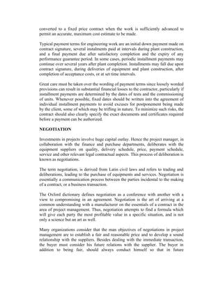 converted to a fixed price contract when the work is sufficiently advanced to
permit an accurate, maximum cost estimate to be made.
Typical payment terms for engineering work are an initial down payment made on
contract signature, several instalments paid at intervals during plant construction,
and a final payment due after satisfactory completion and the expiry of any
performance guarantee period. In some cases, periodic installment payments may
continue over several years after plant completion. Installments may fall due upon
contract signature, during deliveries of equipment and plant construction, after
completion of acceptance costs, or at set time intervals.
Great care must be taken over the wording of payment terms since loosely worded
provisions can result in substantial financial losses to the contractor, particularly if
installment payments are determined by the dates of tests and the commissioning
of units. Whenever possible, fixed dates should be written into the agreement of
individual installment payments to avoid excuses for postponement being made
by the client, some of which may be trifling in nature. To minimize such risks, the
contract should also clearly specify the exact documents and certificates required
before a payment can be authorized.
NEGOTIATION
Investments in projects involve huge capital outlay. Hence the project manager, in
collaboration with the finance and purchase departments, deliberates with the
equipment suppliers on quality, delivery schedule, price, payment schedule,
service and other relevant legal contractual aspects. This process of deliberation is
known as negotiations.
The term negotiation, is derived from Latin civil laws and refers to trading and
deliberations, leading to the purchase of equipments and services. Negotiation is
essentially a communication process between the parties incidental to the making
of a contract, or a business transaction.
The Oxford dictionary defines negotiation as a conference with another with a
view to compromising in an agreement. Negotiation is the art of arriving at a
common understanding with a manufacturer on the essentials of a contract in the
area of project management. Thus, negotiation attempts to find a formula which
will give each party the most profitable value in a specific situation, and is not
only a science but an art as well.
Many organizations consider that the man objectives of negotiations in project
management are to establish a fair and reasonable price and to develop a sound
relationship with the suppliers. Besides dealing with the immediate transaction,
the buyer must consider his future relations with the supplier. The buyer in
addition to being fair, should always conduct himself so that in future
 