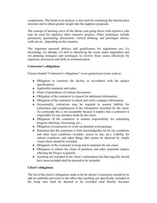 comparisons. The break-even analysis is also used for estimating the internal price
structure and to obtain greater insight into the suppliers proposals.
The concept of learning curve of the labour cost going down with repetitive jobs
may be used for repetitive labor intensive projects. Other techniques include
persuasion, questioning, discussions, vertical thinking, and prolonged silence,
walk out etc., depending on the situation.
The important personal abilities and qualification for negotiation are: (1)
knowledge, (2) attitude, (3) skill in identifying the issues under negotiation and
(4) planning strategies and techniques to revolve these issues effectively by
argument, persuasion and skills in communication,
Contractor’s obligations
Clauses headed “Contractor’s obligations” cover general provisions such as:
♦ Obligation to construct the facility in accordance with the project
specifications;
♦ Applicable standards and codes;
♦ Order of precedence of contract documents;
♦ Obligation of the contractor to request for additional information;
♦ Obligation of the contractor to check and verify company information;
♦ Occasionally, contractors may be required to assume liability for
correctness and completeness of the information furnished by the client.
As a principle this is not acceptable because it implies that a contractor is
responsible for any mistakes made by the client;
♦ Obligation of the contractor to assume responsibility for scheduling
progress reporting, forecasting, etc.;
♦ Obligation of contractors to work out detailed work package;
♦ Statement that the contractor is fully knowledgeable fot he site conditions
and other local conditions (weather, access to site, etc.). Liability for
subsoil conditions and other things that cannot be detected by simple
visual check should be excluded.
♦ Obligation of the contractor to keep and to maintain the site clean;
♦ Obligation to inform the client of problems and other important matters
affecting the Project in general;
♦ Anything not included in the client’s information but that logically should
have been included shall be deemed to be included.
Client’s obligations
The list of the client’s obligations tends to be far shorter. Contractors should try to
add an umbrella provision to the effect that anything not specifically included in
the lump sum shall be deemed to be excluded (and thereby becomes
 