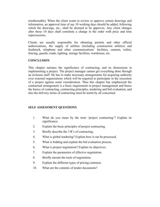reimbursable). When the client wants to review or approve certain drawings and
information, an approval time of say 10 working days should be added, following
which the drawings, etc., shall be deemed to be approves. Any client changes
after those 10 days shall constitute a change in the order with price and time
repercussions.
Clients are usually responsible for obtaining permits and other official
authorizations, the supply of utilities (including construction utilities) and
feedstock, telephone and other communications’ facilities, canteen, toilets,
fencing, guards, roads, lighting, storage facilities, warehouse, etc.
CONCLUSION
This chapter narrates the significance of contracting, and its dimensions in
implementing a project. The project manager cannot get everything done through
an in-house staff. He has to make necessary arrangements for acquiring authority
over external organizations which will be required to participate in the execution
of a project against some consideration. Thus this chapter has emphasized the
contractual arrangement is a basic requirement in project management and hence
the basics of contracting, contracting principles, tendering and bid evaluation, and
also the delivery terms of contracting must be learnt by all concerned.
SELF ASSESSMENT QUESTIONS
1. What do you mean by the term ‘project contracting’? Explain its
significance.
2. Explain the basic principles of project contracting.
3. Briefly describe the 3 R’s of contracting.
4. What is global tendering? Explain how it can be processed.
5. What is bidding and explain the bid evaluation process.
6. What is project negotiation? Explain its objectives.
7. Explain the parameters of effective negotiation.
8. Briefly narrate the tools of negotiation.
9. Explain the different types of pricing contracts.
10. What are the contents of tender documents?
 