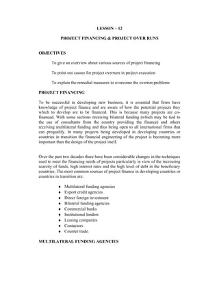 LESSON – 12
PROJECT FINANCING & PROJECT OVER RUNS
OBJECTIVES
To give an overview about various sources of project financing
To point out causes for project overruns in project execution
To explain the remedial measures to overcome the overrun problems
PROJECT FINANCING
To be successful in developing new business, it is essential that firms have
knowledge of project finance and are aware of how the potential projects they
which to develop are to be financed. This is because many projects are co-
financed. With some sections receiving bilateral funding (which may be tied to
the use of consultants from the country providing the finance) and others
receiving multilateral funding and thus being open to all international firms that
can prequalify. In many projects being developed in developing countries or
countries in transition the financial engineering of the project is becoming more
important than the design of the project itself.
Over the past two decades there have been considerable changes in the techniques
used to meet the financing needs of projects particularly in view of the increasing
scarcity of funds, high interest rates and the high level of debt in the beneficiary
countries. The most common sources of project finance in developing countries or
countries in transition are:
♦ Multilateral funding agencies
♦ Export credit agencies
♦ Direct foreign investment
♦ Bilateral funding agencies
♦ Commercial banks
♦ Institutional lenders
♦ Leasing companies
♦ Contactors
♦ Counter trade.
MULTILATERAL FUNDING AGENCIES
 