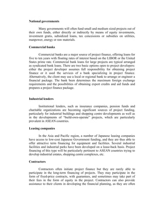 National governments
Many governments will often fund small and medium sized projects out of
their own funds, either directly or indirectly by means of equity investments,
investment gratis, subsidized loans, tax concessions or subsidies on utilities,
manpower, energy or raw materials.
Commercial banks
Commercial banks are a major source of project finance, offering loans for
five to ten years with floating rates of interest based on the LIBOR or the United
States prime rate. Commercial bank loans for large projects are typical arranged
as syndicated bank loans. There are two basic options open to project developers:
either the project developer assumes full responsibility for obtaining project
finance or it used the services of a bank specializing in project finance.
Alternatively, the client may use a local or regional bank to arrange or engineer a
financial package. The bank been determines the maximum foreign exchange
requirements and the possibilities of obtaining export credits and aid funds and
prepares a project finance package.
Industrial lenders
Institutional lenders, such as insurance companies, pension funds and
charitable organizations are becoming significant sources of project funding,
particularly for industrial buildings and shopping centre developments as well as
in the developments of “build-own-operate” projects, which are particularly
prevalent in ASEAN countries.
Leasing companies
In the Asia and Pacific region, a number of Japanese leasing companies
have access to low-cost Japanese Government funding, and they are thus able to
offer attractive term financing for equipment and facilities. Several industrial
facilities and industrial parks have been developed on a lease-back basis. Project
financing of this type will be particularly pertinent to ASEAN countries trying to
develop industrial estates, shopping centre complexes, etc.
Contractors
Contractors often initiate project finance but they are rarely able to
participate in the long-term financing of projects. They may participate in the
form of fixed-price contracts, with guarantees, and sometimes may take part of
their fees in the form of equity in the project. Contractors can also provide
assistance to their clients in developing the financial planning, as they are often
 