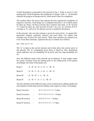 A brief description is presented on the network in Fig. 1. Node or event A is the
starting point. Node B indicates the completion of ‘design’ work, A – B, therefore
indicates the progress of design activity, which needs 8 days for completion.
The numbers above the arrows thus indicate the time required for completion of
respective activities. Until design, B, is completed activities C, D, F and H cannot
be taken up. Hence, all these activities have common start node, viz B. Activity
‘G’ cannot be taken up, until activities D and F are over. So activities D & F
coverage at ‘G’, and so on. No dummy activity is needed for the project.
In the network, only one time estimate is given for each activity. As against this,
pessimistic (longer), optimistic (shorter) and most likely (via media) time
estimates may be given for each activity. These time estimates are notated as tp,
to tm. From these estimates, expected time (te) is worked out as follows:
(tp + 4 tm to) / 6 = te
The ‘te’ is taken as the activity duration and written above the activity arrow in
the network. The ‘te’ computation given above is based on ‘beta’ distribution
which underline very low probability for tp and to and very large probability for
tm.
Now, the different routes of the network can be deduced. A route simply means
the course of project from the starting point to the ending point of the project
accordingly, the routes of the project are:
Route I : A – B – D – G - J – K – L – M – N
Route II : A – B – F – G – J – K – L – M – N
Route III : A – B – H – I – L – M – N
Route IV : A – B – C – E – I – L – M – N
The time duration of the different routes can be worked out by adding together the
time duration of individual activities falling in the respective routes, Accordingly.
Route I involves : 8+1+1+2+1+1+1+1 = 8 days
Route II involves : 8+3+1+2+1+1+1+1 = 18 days
Route III involves : 8+6+3+1+1+1+ = 20 days
Route IV involves : 8+2+1+3+1+1+1 = 17 days
 