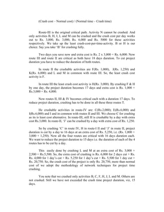 (Crash cost – Normal cost) / (Normal time – Crash time)
Route-III is the original critical path. Activity N cannot be crashed. And
only activities B, H, I, L and M can be crashed and the crash cost per day works
out to Rs. 3,000, Rs. 3,000, Rs. 6,000 and Rs. 5000 for these activities
respectively. We take up the least crash-cost-per-time-activity. B or H is our
choice. Say you take ‘B’ for crashing fully.
Two days you save now and extra cost is Rs. 2 x 3,000 = Rs. 6,000. Now
route III and route II are critical as both have 18 days duration. To cut project
duration you have to reduce the duration of both routes.
In route II the crushable activities are F(Rs. 1,000), J(Rs. 1,250) and
K(Rs. 6,000) and L and M in common with route III. So, the least crash cost
activity is F.
In route III the least crash cost activity is H(Rs. 3,000). By crashing F & H
by one day, the project duration becomes 17 days and extra cost is Rs. 1,000 +
Rs.3,000 = Rs. 4,000.
Now routes II, III & IV becomes critical each with a duration 17 days. To
reduce project duration, crashing has to be done in all these three routes T.
He crushable activities in route-IV are: C(Rs.2,000); E(Rs.6,000) and
I(Rs.6,000) and I and in common with routes II and III. We choose C for crashing
as its is least cost alternative. In route-III, still H is crushable by a day with extra
cost Rs.3,000. In route-II, ‘J’ can be crashed by a day with extra cost of Rs. 1,250.
So by crashing ‘C’ in route IV, H in route-I II and ‘J’ in route II, project
duration is cut by a day to 16 days at an extra cost of Rs. 5,250, i.e. (Rs. 1,000 +
3,000 + 1,250). Now all the four routes are critical with 16 days duration each.
We want to reduce the project duration to 15 days i.e. the duration of each of the 4
routes has to be cut by a day.
This easily done by crashing L and M at an extra cost of Rs. 3,000 +
2,500 = Rs.5,500. So, the extra cost of crashing is Rs. 6,000 for 2 days cut + Rs.
Rs. 4,000 for 1 day’s cut + Rs. 5,250 for 1 day’s cut + Rs. 5,500 for 1 day cut =
Rs. 20,750. So, the crash cost of the project is only Rs. 20,750, more than normal
cost of we adopt the methodology of network techniques for project time
crashing.
You note that we crashed only activities B, C, F, H, J, L and M. Others are
not crashed. Still we have not exceeded the crash time project duration, viz, 15
days.
 