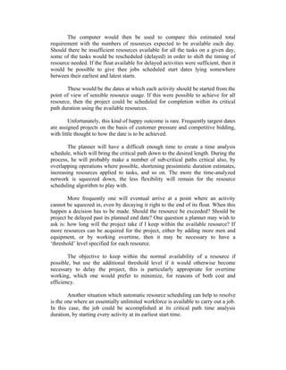 The computer would then be used to compare this estimated total
requirement with the numbers of resources expected to be available each day.
Should there be insufficient resources available for all the tasks on a given day,
some of the tasks would be rescheduled (delayed) in order to shift the timing of
resource needed. If the float available for delayed activities were sufficient, then it
would be possible to give thee jobs scheduled start dates lying somewhere
between their earliest and latest starts.
These would be the dates at which each activity should be started from the
point of view of sensible resource usage. If this were possible to achieve for all
resource, then the project could be scheduled for completion within its critical
path duration using the available resources.
Unfortunately, this kind of happy outcome is rare. Frequently targest dates
are assigned projects on the basis of customer pressure and competitive bidding,
with little thought to how the date is to be achieved.
The planner will have a difficult enough time to create a time analysis
schedule, which will bring the critical path down to the desired length. During the
process, he will probably make a number of sub-critical paths critical also, by
overlapping operations where possible, shortening pessimistic duration estimates,
increasing resources applied to tasks, and so on. The more the time-analyzed
network is squeezed down, the less flexibility will remain for the resource
scheduling algorithm to play with.
More frequently one will eventual arrive at a point where an activity
cannot be squeezed in, even by decaying it right to the end of its float. When this
happen a decision has to be made. Should the resource be exceeded? Should be
project be delayed past its planned end date? One question a planner may wish to
ask is: how long will the project take if I keep within the available resource? If
more resources can be acquired for the project, either by adding more men and
equipment, or by working overtime, then it may be necessary to have a
‘threshold’ level specified for each resource.
The objective to keep within the normal availability of a resource if
possible, but use the additional threshold level if it would otherwise become
necessary to delay the project, this is particularly appropriate for overtime
working, which one would prefer to minimize, for reasons of both cost and
efficiency.
Another situation which automatic resource scheduling can help to resolve
is the one where an essentially unlimited workforce is available to carry out a job.
In this case, the job could be accomplished at its critical path time analysis
duration, by starting every activity at its earliest start time.
 