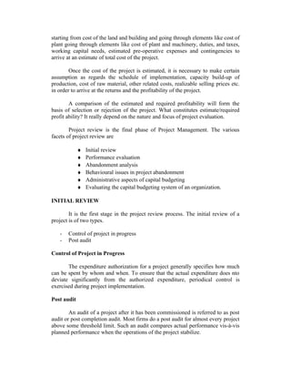 starting from cost of the land and building and going through elements like cost of
plant going through elements like cost of plant and machinery, duties, and taxes,
working capital needs, estimated pre-operative expenses and contingencies to
arrive at an estimate of total cost of the project.
Once the cost of the project is estimated, it is necessary to make certain
assumption as regards the schedule of implementation, capacity build-up of
production, cost of raw material, other related costs, realizable selling prices etc.
in order to arrive at the returns and the profitability of the project.
A comparison of the estimated and required profitability will form the
basis of selection or rejection of the project. What constitutes estimate/required
profit ability? It really depend on the nature and focus of project evaluation.
Project review is the final phase of Project Management. The various
facets of project review are
♦ Initial review
♦ Performance evaluation
♦ Abandonment analysis
♦ Behavioural issues in project abandonment
♦ Administrative aspects of capital budgeting
♦ Evaluating the capital budgeting system of an organization.
INITIAL REVIEW
It is the first stage in the project review process. The initial review of a
project is of two types.
- Control of project in progress
- Post audit
Control of Project in Progress
The expenditure authorization for a project generally specifies how much
can be spent by whom and when. To ensure that the actual expenditure does nto
deviate significantly from the authorized expenditure, periodical control is
exercised during project implementation.
Post audit
An audit of a project after it has been commissioned is referred to as post
audit or post completion audit. Most firms do a post audit for almost every project
above some threshold limit. Such an audit compares actual performance vis-à-vis
planned performance when the operations of the project stabilize.
 
