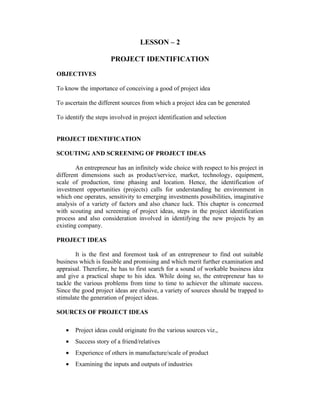 LESSON – 2
PROJECT IDENTIFICATION
OBJECTIVES
To know the importance of conceiving a good of project idea
To ascertain the different sources from which a project idea can be generated
To identify the steps involved in project identification and selection
PROJECT IDENTIFICATION
SCOUTING AND SCREENING OF PROJECT IDEAS
An entrepreneur has an infinitely wide choice with respect to his project in
different dimensions such as product/service, market, technology, equipment,
scale of production, time phasing and location. Hence, the identification of
investment opportunities (projects) calls for understanding he environment in
which one operates, sensitivity to emerging investments possibilities, imaginative
analysis of a variety of factors and also chance luck. This chapter is concerned
with scouting and screening of project ideas, steps in the project identification
process and also consideration involved in identifying the new projects by an
existing company.
PROJECT IDEAS
It is the first and foremost task of an entrepreneur to find out suitable
business which is feasible and promising and which merit further examination and
appraisal. Therefore, he has to first search for a sound of workable business idea
and give a practical shape to his idea. While doing so, the entrepreneur has to
tackle the various problems from time to time to achiever the ultimate success.
Since the good project ideas are elusive, a variety of sources should be trapped to
stimulate the generation of project ideas.
SOURCES OF PROJECT IDEAS
• Project ideas could originate fro the various sources viz.,
• Success story of a friend/relatives
• Experience of others in manufacture/scale of product
• Examining the inputs and outputs of industries
 