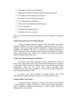 • Plan outlays and government guidelines
• Suggestions of financial institutions and developmental agencies
• Investigation of local materials and resources
• Economic and social trend of the economy
• New technological developments
• Project profiles and industrial potential surveys
• Visits to trade fairs
• Unfulfilled psychological needs
• Possibility of reviving sick units
The various sources from which the project idea can be generated are explained
below:
Analysis the performance of existing industries
A study of existing industries in terms of their profitability and capacity
utilization is helpful. The analysis of profitability and break even level of various
industries indicates promising investment opportunities. Opportunities which are
profitable and relatively risk free. An examination of capacity utilization of
various industries provides information about the potential for further investment.
Such a study becomes more useful if it is regionwise, particularly for products
which have high transportation costs.
Examine the inputs and outputs of industries
An analysis of the inputs required for various industries may throw up
project ideas. Opportunities exist when (I) materials purchased parts, or supplies
are presently being procured from different sources with attendant time lag and
transportation costs and (ii) several firms produce internally some
components/parts which can be supplied at a lower cost by a single manufactures
who can enjoy economies of scale.
A study of the output structure of existing industries may reveal
opportunities for further processing of output or even processing of waste
Examine imports and exports
An analysis of import statistics for a period of fie to seven years is helpful
in understanding the trend of imports of various goods and the potential for
import substitution. Indigenous manufacture of goods currently imported is
advantages for several reasons:
 
