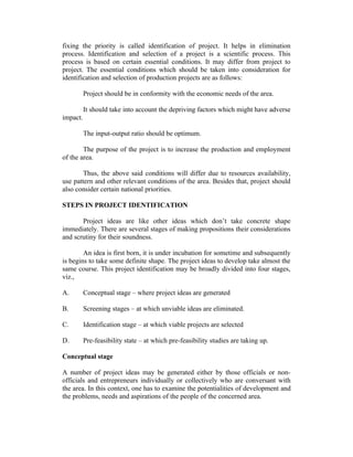 fixing the priority is called identification of project. It helps in elimination
process. Identification and selection of a project is a scientific process. This
process is based on certain essential conditions. It may differ from project to
project. The essential conditions which should be taken into consideration for
identification and selection of production projects are as follows:
Project should be in conformity with the economic needs of the area.
It should take into account the depriving factors which might have adverse
impact.
The input-output ratio should be optimum.
The purpose of the project is to increase the production and employment
of the area.
Thus, the above said conditions will differ due to resources availability,
use pattern and other relevant conditions of the area. Besides that, project should
also consider certain national priorities.
STEPS IN PROJECT IDENTIFICATION
Project ideas are like other ideas which don’t take concrete shape
immediately. There are several stages of making propositions their considerations
and scrutiny for their soundness.
An idea is first born, it is under incubation for sometime and subsequently
is begins to take some definite shape. The project ideas to develop take almost the
same course. This project identification may be broadly divided into four stages,
viz.,
A. Conceptual stage – where project ideas are generated
B. Screening stages – at which unviable ideas are eliminated.
C. Identification stage – at which viable projects are selected
D. Pre-feasibility state – at which pre-feasibility studies are taking up.
Conceptual stage
A number of project ideas may be generated either by those officials or non-
officials and entrepreneurs individually or collectively who are conversant with
the area. In this context, one has to examine the potentialities of development and
the problems, needs and aspirations of the people of the concerned area.
 