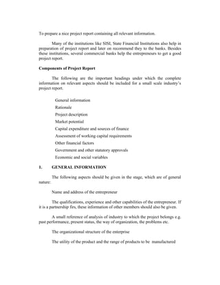 To prepare a nice project report containing all relevant information.
Many of the institutions like SISI, State Financial Institutions also help in
preparation of project report and later on recommend they to the banks. Besides
these institutions, several commercial banks help the entrepreneurs to get a good
project report.
Components of Project Report
The following are the important headings under which the complete
information on relevant aspects should be included for a small scale industry’s
project report.
General information
Rationale
Project description
Market potential
Capital expenditure and sources of finance
Assessment of working capital requirements
Other financial factors
Government and other statutory approvals
Economic and social variables
1. GENERAL INFORMATION
The following aspects should be given in the stage, which are of general
nature:
Name and address of the entrepreneur
The qualifications, experience and other capabilities of the entrepreneur. If
it is a partnership firs, these information of other members should also be given.
A small reference of analysis of industry to which the project belongs e.g.
past performance, present status, the way of organization, the problems etc.
The organizational structure of the enterprise
The utility of the product and the range of products to be manufactured
 