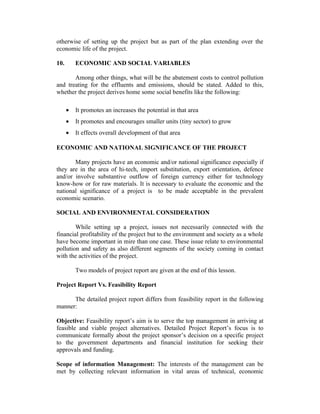 otherwise of setting up the project but as part of the plan extending over the
economic life of the project.
10. ECONOMIC AND SOCIAL VARIABLES
Among other things, what will be the abatement costs to control pollution
and treating for the effluents and emissions, should be stated. Added to this,
whether the project derives home some social benefits like the following:
• It promotes an increases the potential in that area
• It promotes and encourages smaller units (tiny sector) to grow
• It effects overall development of that area
ECONOMIC AND NATIONAL SIGNIFICANCE OF THE PROJECT
Many projects have an economic and/or national significance especially if
they are in the area of hi-tech, import substitution, export orientation, defence
and/or involve substantive outflow of foreign currency either for technology
know-how or for raw materials. It is necessary to evaluate the economic and the
national significance of a project is to be made acceptable in the prevalent
economic scenario.
SOCIAL AND ENVIRONMENTAL CONSIDERATION
While setting up a project, issues not necessarily connected with the
financial profitability of the project but to the environment and society as a whole
have become important in mire than one case. These issue relate to environmental
pollution and safety as also different segments of the society coming in contact
with the activities of the project.
Two models of project report are given at the end of this lesson.
Project Report Vs. Feasibility Report
The detailed project report differs from feasibility report in the following
manner:
Objective: Feasibility report’s aim is to serve the top management in arriving at
feasible and viable project alternatives. Detailed Project Report’s focus is to
communicate formally about the project sponsor’s decision on a specific project
to the government departments and financial institution for seeking their
approvals and funding.
Scope of information Management: The interests of the management can be
met by collecting relevant information in vital areas of technical, economic
 