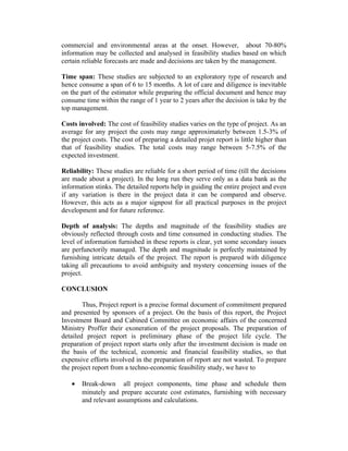 commercial and environmental areas at the onset. However, about 70-80%
information may be collected and analysed in feasibility studies based on which
certain reliable forecasts are made and decisions are taken by the management.
Time span: These studies are subjected to an exploratory type of research and
hence consume a span of 6 to 15 months. A lot of care and diligence is inevitable
on the part of the estimator while preparing the official document and hence may
consume time within the range of 1 year to 2 years after the decision is take by the
top management.
Costs involved: The cost of feasibility studies varies on the type of project. As an
average for any project the costs may range approximaterly between 1.5-3% of
the project costs. The cost of preparing a detailed projet report is little higher than
that of feasibility studies. The total costs may range between 5-7.5% of the
expected investment.
Reliability: These studies are reliable for a short period of time (till the decisions
are made about a project). In the long run they serve only as a data bank as the
information stinks. The detailed reports help in guiding the entire project and even
if any variation is there in the project data it can be compared and observe.
However, this acts as a major signpost for all practical purposes in the project
development and for future reference.
Depth of analysis: The depths and magnitude of the feasibility studies are
obviously reflected through costs and time consumed in conducting studies. The
level of information furnished in these reports is clear, yet some secondary issues
are perfunctorily managed. The depth and magnitude is perfectly maintained by
furnishing intricate details of the project. The report is prepared with diligence
taking all precautions to avoid ambiguity and mystery concerning issues of the
project.
CONCLUSION
Thus, Project report is a precise formal document of commitment prepared
and presented by sponsors of a project. On the basis of this report, the Project
Investment Board and Cabined Committee on economic affairs of the concerned
Ministry Proffer their exoneration of the project proposals. The preparation of
detailed project report is preliminary phase of the project life cycle. The
preparation of project report starts only after the investment decision is made on
the basis of the technical, economic and financial feasibility studies, so that
expensive efforts involved in the preparation of report are not wasted. To prepare
the project report from a techno-economic feasibility study, we have to
• Break-down all project components, time phase and schedule them
minutely and prepare accurate cost estimates, furnishing with necessary
and relevant assumptions and calculations.
 