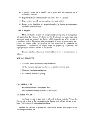  A project works for a specific set of goals with the complex set of
diversified activities.
 High level of sub-contraction of work can be done in a project.
 Every project has risk and uncertainty associated with it.
 Project needs feasibility any appraisal studies. So that the sponsors sweet
dream becomes realizable.
Types of projects
Much of what the project will comprise and consequently its management
will depend on the category it belongs to. The location, type, technology, size,
scope and speed are normally the factors which determine the effort needed in
executing a project. Though the characteristics of all projects are the same, they
cannot be treated alike. Recognition of this distinction is important for
management. Classification of project helps in graphically expressing and
highlighting the essential features of the project.
Projects are often categorized in terms of their speed of implementation as
follows:
NORMAL PROJECTS
♦ Adequate time is allowed for implementation.
♦ All the phases in a project are allowed to take their normal time.
♦ Minimum requirement of capital.
♦ No sacrifice in terms of quality.
CRASH PROJECTS
Requires additional costs to gain time.
Maximum overlapping of phases is encouraged.
DISASTER PROJECTS
Anything needed to gain time is allowed in these projects. Around the
clock work is done at the construction site. Capital cost will go will go up very
high. Project time will get drastically reduced.
Besides that, projects in general are classified on several basis as give in the
following illustrative list.
 