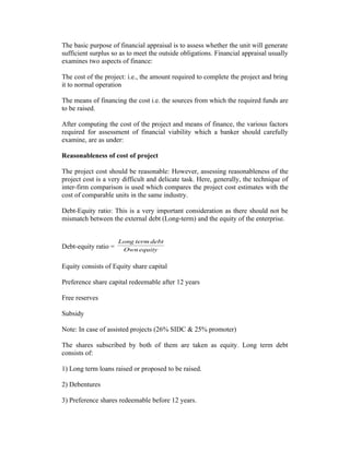 The basic purpose of financial appraisal is to assess whether the unit will generate
sufficient surplus so as to meet the outside obligations. Financial appraisal usually
examines two aspects of finance:
The cost of the project: i.e., the amount required to complete the project and bring
it to normal operation
The means of financing the cost i.e. the sources from which the required funds are
to be raised.
After computing the cost of the project and means of finance, the various factors
required for assessment of financial viability which a banker should carefully
examine, are as under:
Reasonableness of cost of project
The project cost should be reasonable: However, assessing reasonableness of the
project cost is a very difficult and delicate task. Here, generally, the technique of
inter-firm comparison is used which compares the project cost estimates with the
cost of comparable units in the same industry.
Debt-Equity ratio: This is a very important consideration as there should not be
mismatch between the external debt (Long-term) and the equity of the enterprise.
Debt-equity ratio = equityOwn
debttermLong
Equity consists of Equity share capital
Preference share capital redeemable after 12 years
Free reserves
Subsidy
Note: In case of assisted projects (26% SIDC & 25% promoter)
The shares subscribed by both of them are taken as equity. Long term debt
consists of:
1) Long term loans raised or proposed to be raised.
2) Debentures
3) Preference shares redeemable before 12 years.
 