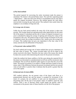 a) Pay back method
The period required for recovering the entire investment made the project is
calculated. The shorter is the period better return. The cash flow (operating profit
+ depreciation + other non cash write off-tax) is accumulated year by year until it
equals the original investment. However, this method ignores the cash inflow
received after crossing the pay back period. This method is best suited where the
emphasis is on avoidance of long term risk.
b) Average rate of return
Unlike the pay back period method, the entire life of the project is taken into
account. The average annual net operating profit (after depreciation) for the entire
life of the project is calculated and the rate of return of original investment in an
year is calculated by taking the average of opening and closing boo values of the
investment in the year. The grand average of such average investment of all years
is obtained to know the average investment of the project gives the average rate
of return. This method does not give any importance to the time value of the
money and also the life differential of the projects.
c) Net present value method (NPV)
Pay back method and average rate of return method does not give importance to
the time value of money. The money invested today will not be equal to the
money received in the future. Therefore, the time value of the money also should
be taken into account while determining the return for the present investment.
Under this method, the future cashflow of all the years during the expected life of
the project are discounted at a predetermined cut-off rate and the net present value
id obtained. The cut-off rate should be either equal to or more than the cost of the
funds. The present investment is an outflow of funds and hence treated as having
minus value. If the difference between the present investment and the new present
value of cash inflow is positive than it indicates that the profit is greater than the
cost of the capital.
d) Internal rate of return (IRR)
NPV method indicates, the net present value of the future cash flows at a
predetermined discount rate and the project is accepted for investment if the
return of a project, the net cashflow in each year are discounted at various
discounting rates till the sum of net presten values of cashflow equal the cash
outflow. Such a rate of discount which would equate the present value of
investments to the present value of future benefits over the life of the projects.
 