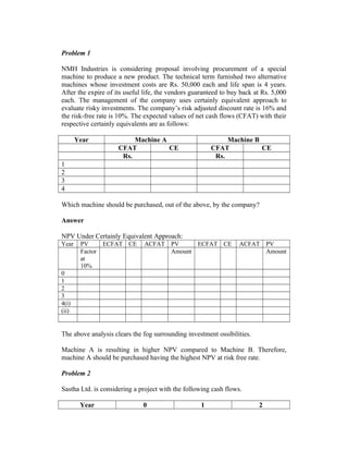 Problem 1
NMH Industries is considering proposal involving procurement of a special
machine to produce a new product. The technical term furnished two alternative
machines whose investment costs are Rs. 50,000 each and life span is 4 years.
After the expire of its useful life, the vendors guaranteed to buy back at Rs. 5,000
each. The management of the company uses certainly equivalent approach to
evaluate risky investments. The company’s risk adjusted discount rate is 16% and
the risk-free rate is 10%. The expected values of net cash flows (CFAT) with their
respective certainly equivalents are as follows:
Year Machine A Machine B
CFAT CE CFAT CE
Rs. Rs.
1
2
3
4
Which machine should be purchased, out of the above, by the company?
Answer
NPV Under Certainly Equivalent Approach:
Year PV ECFAT CE ACFAT PV ECFAT CE ACFAT PV
Factor
at
10%
Amount Amount
0
1
2
3
4(i)
(ii)
The above analysis clears the fog surrounding investment ossibilities.
Machine A is resulting in higher NPV compared to Machine B. Therefore,
machine A should be purchased having the highest NPV at risk free rate.
Problem 2
Sastha Ltd. is considering a project with the following cash flows.
Year 0 1 2
 