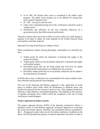 • In an LDC, the foreign trade sector is considered as the public sector
program. The public sector projects are to be efficient by setting their
prices equal to marginal costs.
• (P = MC – leaving to room for loss)
• Under such a threshold pricing level only world prices should be used as
‘shadow prices’.
• Distribution and efficiency be the twin important objectives of a
government policy that affects project performance.
Therefore, shadow prices give risk to effect on social welfare of a small change in
quantity of an input or output. Its value depends on the welfare function being
used and the constraints imposed.
Rationale for Using World Prices as ‘Shadow Prices’
While consideration shadow pricing philosophy, commodities are classified into
four:
• Traded goods for which the elasticities of demand and supply in the
market are infinite;
• Traded goods which are having definite elasticities of demand and supply
in the global markets;
• Non-traded goods that are not being traded and will never be traded
provided optimal trade policies are employed by the economy;
• Potentially traded goods that are not presently traded but can be traded if
the trade policies are optimal.
In all the above cases, world prices are recommended to be used as shadow prices
since domestic pricing policies keep changing.
The crux of the Diamond and Mirrlees approach is that, application of world
prices as shadow prices helps offset the fluctuations in domestic prices and
justifies the project from the economy’s point of view. They emphasis productive
efficiency, trade efficiency, and optimal operations. This depends on the existence
of optimal commodity taxes without which the exceptions to the rule of using
world prices would disappear.
Project Appraisal-an Indian scenario
The project appraisal division (PAD) of the planning commission follows a
qualified version of Litle-Mirrlees approach of projects appraisal to sit through
the social-cost benefit analysis. Therefore, the assumptions that are considered in
the L – M approach stands valid even for the Indian conditions. In addition to the
above, the PAD grouped the projects of national importance into three m order to
 