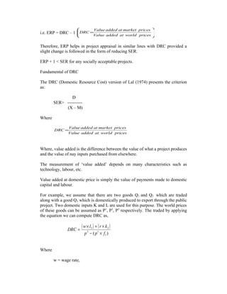 i.e. ERP = DRC – 1 





=
pricesworldataddedValue
pricesmarketataddedValue
DRC
Therefore, ERP helps in project appraisal in similar lines with DRC provided a
slight change is followed in the form of reducing SER.
ERP + 1 < SER for any socially acceptable projects.
Fundamental of DRC
The DRC (Domestic Resource Cost) version of Lal (1974) presents the criterion
as:
D
SER> ----------
(X – M)
Where
pricesworldataddedValue
pricesmarketataddedValue
DRC =
Where, value added is the difference between the value of what a project produces
and the value of nay inputs purchased from elsewhere.
The measurement of ‘value added’ depends on many characteristics such as
technology, labour, etc.
Value added at domestic price is simply the value of payments made to domestic
capital and labour.
For example, we assume that there are two goods Q1 and Q2 which are traded
along with a good Q3 which is domestically produced to export through the public
project. Two domestic inputs K and L are used for this purpose. The world prices
of these goods can be assumed as P1
, P2
, P3
respectively. The traded by applying
the equation we can compute DRC as,
( ) ( )
)( 1
13
33
fpp
krlw
DRC
×−
×+×
=
Where
w = wage rate,
 