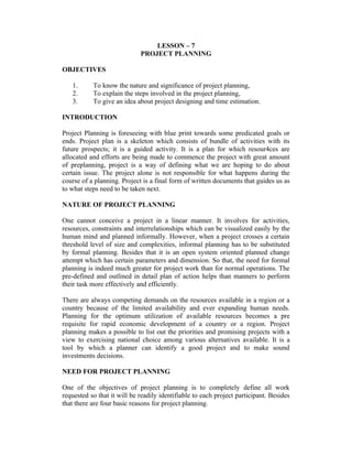 LESSON – 7
PROJECT PLANNING
OBJECTIVES
1. To know the nature and significance of project planning,
2. To explain the steps involved in the project planning,
3. To give an idea about project designing and time estimation.
INTRODUCTION
Project Planning is foreseeing with blue print towards some predicated goals or
ends. Project plan is a skeleton which consists of bundle of activities with its
future prospects; it is a guided activity. It is a plan for which resour4ces are
allocated and efforts are being made to commence the project with great amount
of preplanning, project is a way of defining what we are hoping to do about
certain issue. The project alone is not responsible for what happens during the
course of a planning. Project is a final form of written documents that guides us as
to what steps need to be taken next.
NATURE OF PROJECT PLANNING
One cannot conceive a project in a linear manner. It involves for activities,
resources, constraints and interrelationships which can be visualized easily by the
human mind and planned informally. However, when a project crosses a certain
threshold level of size and complexities, informal planning has to be substituted
by formal planning. Besides that it is an open system oriented planned change
attempt which has certain parameters and dimension. So that, the need for formal
planning is indeed much greater for project work than for normal operations. The
pre-defined and outlined in detail plan of action helps than manners to perform
their task more effectively and efficiently.
There are always competing demands on the resources available in a region or a
country because of the limited availability and ever expanding human needs.
Planning for the optimum utilization of available resources becomes a pre
requisite for rapid economic development of a country or a region. Project
planning makes a possible to list out the priorities and promising projects with a
view to exercising national choice among various alternatives available. It is a
tool by which a planner can identify a good project and to make sound
investments decisions.
NEED FOR PROJECT PLANNING
One of the objectives of project planning is to completely define all work
requested so that it will be readily identifiable to each project participant. Besides
that there are four basic reasons for project planning.
 