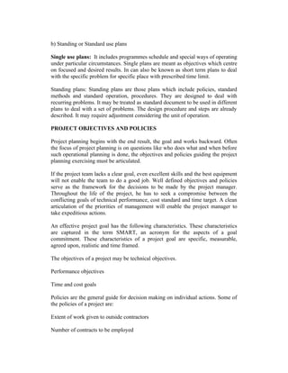 b) Standing or Standard use plans
Single use plans: It includes programmes schedule and special ways of operating
under particular circumstances. Single plans are meant as objectives which centre
on focused and desired results. In can also be known as short term plans to deal
with the specific problem for specific place with prescribed time limit.
Standing plans: Standing plans are those plans which include policies, standard
methods and standard operation, procedures. They are designed to deal with
recurring problems. It may be treated as standard document to be used in different
plans to deal with a set of problems. The design procedure and steps are already
described. It may require adjustment considering the unit of operation.
PROJECT OBJECTIVES AND POLICIES
Project planning begins with the end result, the goal and works backward. Often
the focus of project planning is on questions like who does what and when before
such operational planning is done, the objectives and policies guiding the project
planning exercising must be articulated.
If the project team lacks a clear goal, even excellent skills and the best equipment
will not enable the team to do a good job. Well defined objectives and policies
serve as the framework for the decisions to be made by the project manager.
Throughout the life of the project, he has to seek a compromise between the
conflicting goals of technical performance, cost standard and time target. A clean
articulation of the priorities of management will enable the project manager to
take expeditious actions.
An effective project goal has the following characteristics. These characteristics
are captured in the term SMART, an acronym for the aspects of a goal
commitment. These characteristics of a project goal are specific, measurable,
agreed upon, realistic and time framed.
The objectives of a project may be technical objectives.
Performance objectives
Time and cost goals
Policies are the general guide for decision making on individual actions. Some of
the policies of a project are:
Extent of work given to outside contractors
Number of contracts to be employed
 