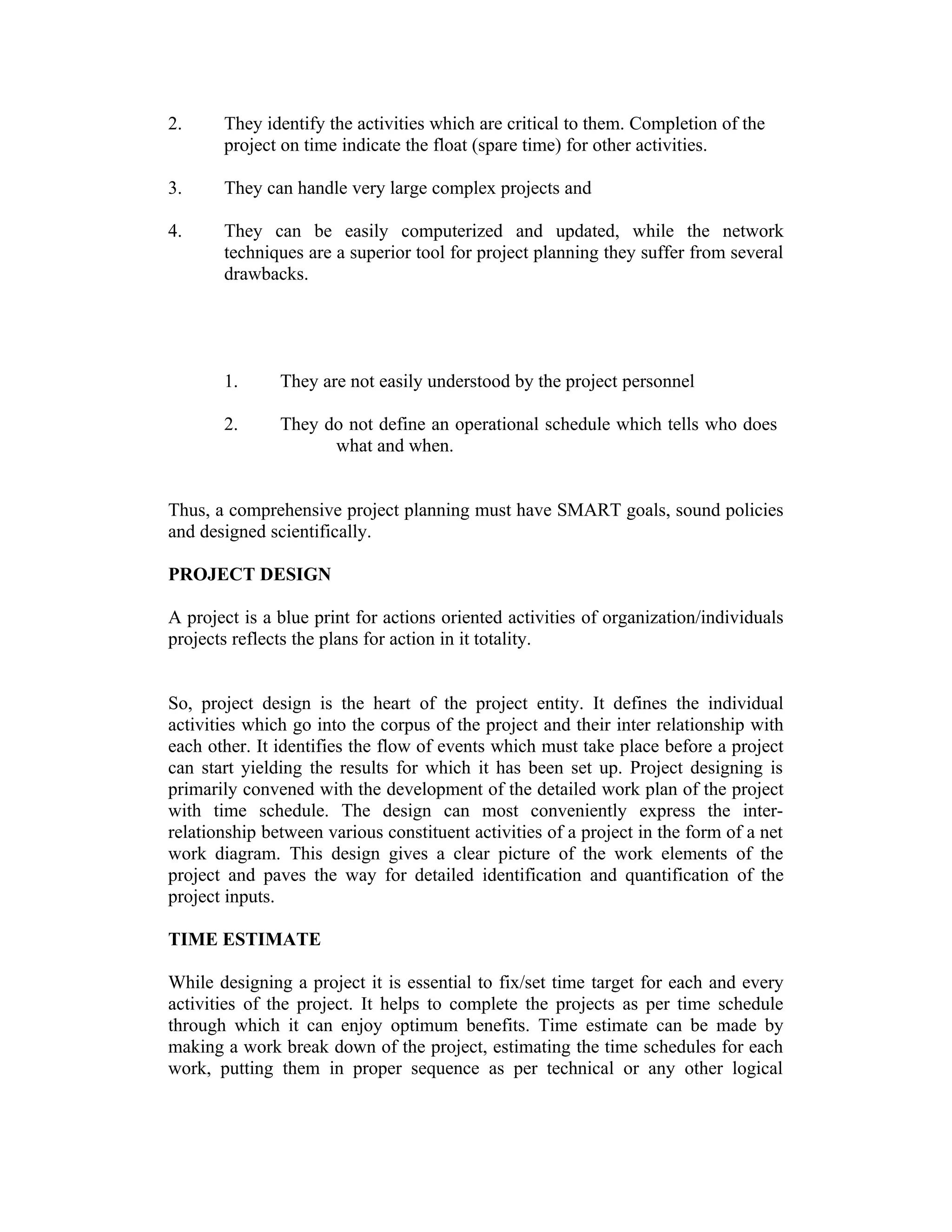 2. They identify the activities which are critical to them. Completion of the
project on time indicate the float (spare time) for other activities.
3. They can handle very large complex projects and
4. They can be easily computerized and updated, while the network
techniques are a superior tool for project planning they suffer from several
drawbacks.
1. They are not easily understood by the project personnel
2. They do not define an operational schedule which tells who does
what and when.
Thus, a comprehensive project planning must have SMART goals, sound policies
and designed scientifically.
PROJECT DESIGN
A project is a blue print for actions oriented activities of organization/individuals
projects reflects the plans for action in it totality.
So, project design is the heart of the project entity. It defines the individual
activities which go into the corpus of the project and their inter relationship with
each other. It identifies the flow of events which must take place before a project
can start yielding the results for which it has been set up. Project designing is
primarily convened with the development of the detailed work plan of the project
with time schedule. The design can most conveniently express the inter-
relationship between various constituent activities of a project in the form of a net
work diagram. This design gives a clear picture of the work elements of the
project and paves the way for detailed identification and quantification of the
project inputs.
TIME ESTIMATE
While designing a project it is essential to fix/set time target for each and every
activities of the project. It helps to complete the projects as per time schedule
through which it can enjoy optimum benefits. Time estimate can be made by
making a work break down of the project, estimating the time schedules for each
work, putting them in proper sequence as per technical or any other logical
 