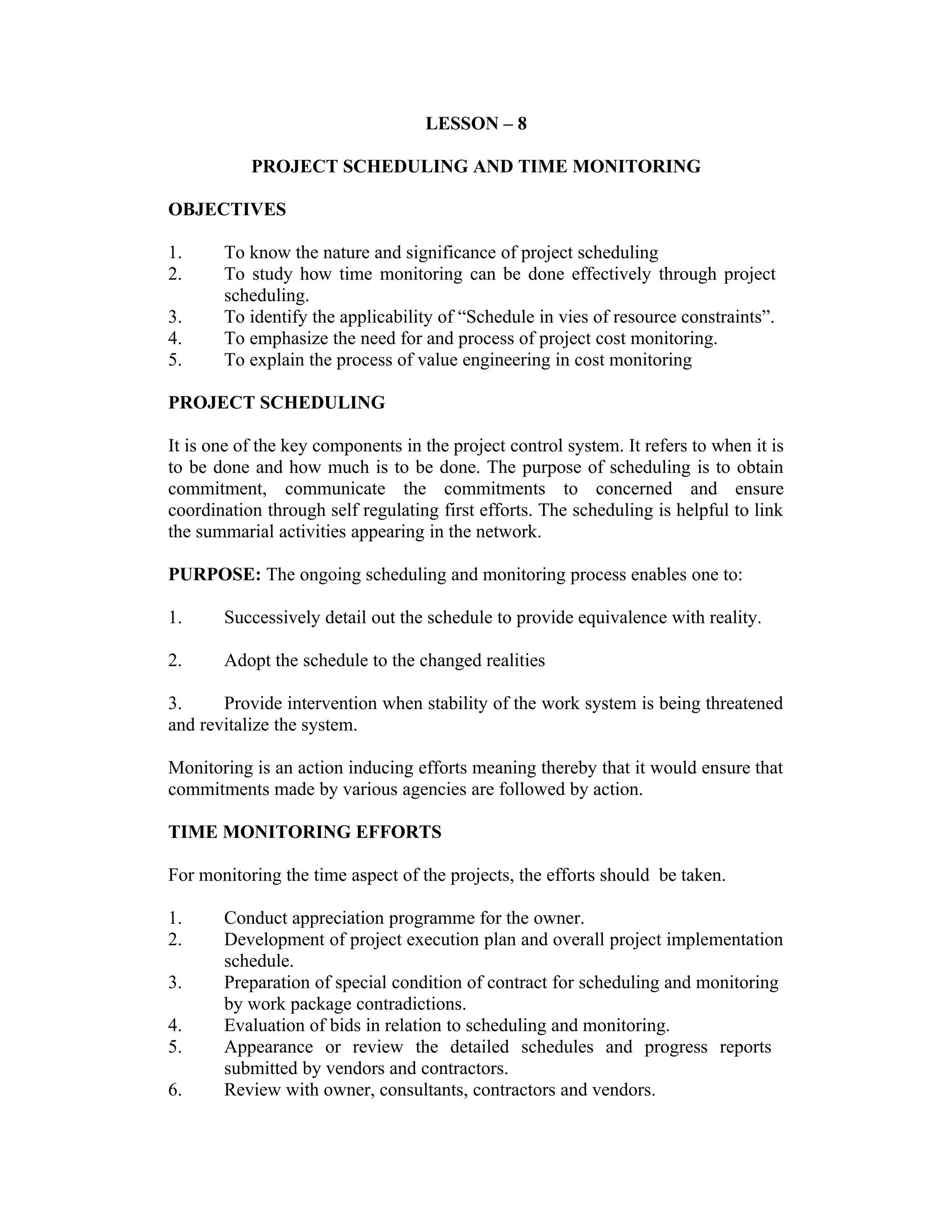 LESSON – 8
PROJECT SCHEDULING AND TIME MONITORING
OBJECTIVES
1. To know the nature and significance of project scheduling
2. To study how time monitoring can be done effectively through project
scheduling.
3. To identify the applicability of “Schedule in vies of resource constraints”.
4. To emphasize the need for and process of project cost monitoring.
5. To explain the process of value engineering in cost monitoring
PROJECT SCHEDULING
It is one of the key components in the project control system. It refers to when it is
to be done and how much is to be done. The purpose of scheduling is to obtain
commitment, communicate the commitments to concerned and ensure
coordination through self regulating first efforts. The scheduling is helpful to link
the summarial activities appearing in the network.
PURPOSE: The ongoing scheduling and monitoring process enables one to:
1. Successively detail out the schedule to provide equivalence with reality.
2. Adopt the schedule to the changed realities
3. Provide intervention when stability of the work system is being threatened
and revitalize the system.
Monitoring is an action inducing efforts meaning thereby that it would ensure that
commitments made by various agencies are followed by action.
TIME MONITORING EFFORTS
For monitoring the time aspect of the projects, the efforts should be taken.
1. Conduct appreciation programme for the owner.
2. Development of project execution plan and overall project implementation
schedule.
3. Preparation of special condition of contract for scheduling and monitoring
by work package contradictions.
4. Evaluation of bids in relation to scheduling and monitoring.
5. Appearance or review the detailed schedules and progress reports
submitted by vendors and contractors.
6. Review with owner, consultants, contractors and vendors.
 