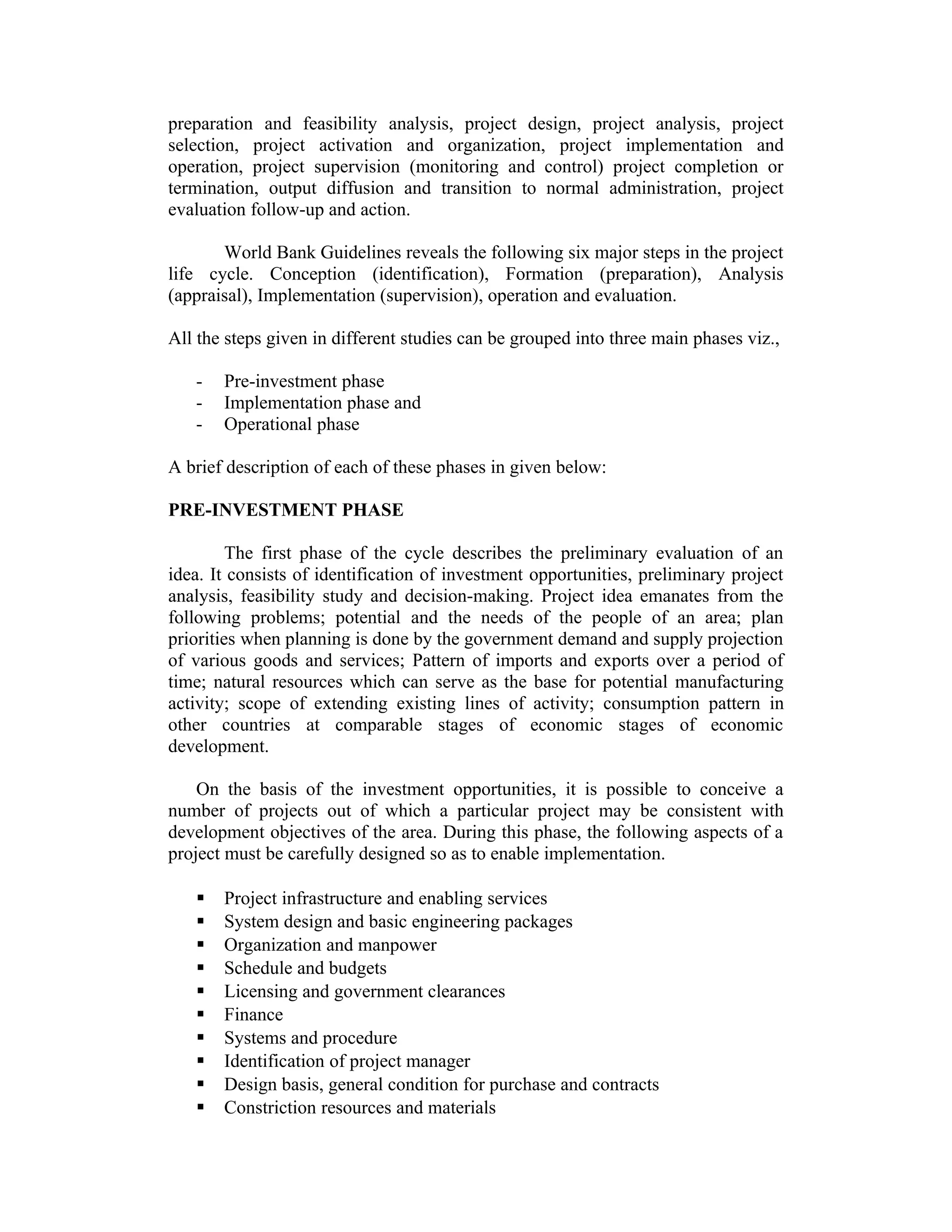 preparation and feasibility analysis, project design, project analysis, project
selection, project activation and organization, project implementation and
operation, project supervision (monitoring and control) project completion or
termination, output diffusion and transition to normal administration, project
evaluation follow-up and action.
World Bank Guidelines reveals the following six major steps in the project
life cycle. Conception (identification), Formation (preparation), Analysis
(appraisal), Implementation (supervision), operation and evaluation.
All the steps given in different studies can be grouped into three main phases viz.,
- Pre-investment phase
- Implementation phase and
- Operational phase
A brief description of each of these phases in given below:
PRE-INVESTMENT PHASE
The first phase of the cycle describes the preliminary evaluation of an
idea. It consists of identification of investment opportunities, preliminary project
analysis, feasibility study and decision-making. Project idea emanates from the
following problems; potential and the needs of the people of an area; plan
priorities when planning is done by the government demand and supply projection
of various goods and services; Pattern of imports and exports over a period of
time; natural resources which can serve as the base for potential manufacturing
activity; scope of extending existing lines of activity; consumption pattern in
other countries at comparable stages of economic stages of economic
development.
On the basis of the investment opportunities, it is possible to conceive a
number of projects out of which a particular project may be consistent with
development objectives of the area. During this phase, the following aspects of a
project must be carefully designed so as to enable implementation.
 Project infrastructure and enabling services
 System design and basic engineering packages
 Organization and manpower
 Schedule and budgets
 Licensing and government clearances
 Finance
 Systems and procedure
 Identification of project manager
 Design basis, general condition for purchase and contracts
 Constriction resources and materials
 