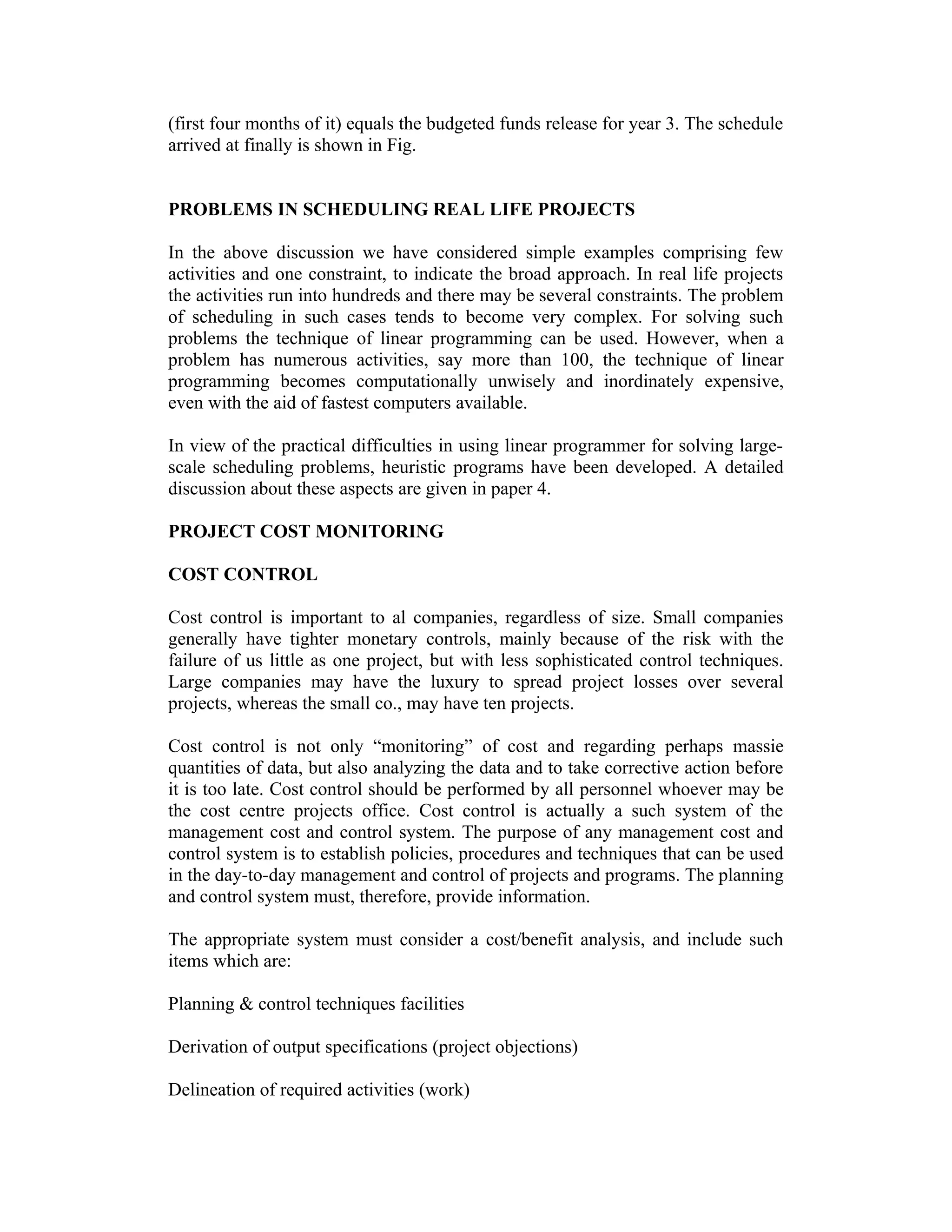 (first four months of it) equals the budgeted funds release for year 3. The schedule
arrived at finally is shown in Fig.
PROBLEMS IN SCHEDULING REAL LIFE PROJECTS
In the above discussion we have considered simple examples comprising few
activities and one constraint, to indicate the broad approach. In real life projects
the activities run into hundreds and there may be several constraints. The problem
of scheduling in such cases tends to become very complex. For solving such
problems the technique of linear programming can be used. However, when a
problem has numerous activities, say more than 100, the technique of linear
programming becomes computationally unwisely and inordinately expensive,
even with the aid of fastest computers available.
In view of the practical difficulties in using linear programmer for solving large-
scale scheduling problems, heuristic programs have been developed. A detailed
discussion about these aspects are given in paper 4.
PROJECT COST MONITORING
COST CONTROL
Cost control is important to al companies, regardless of size. Small companies
generally have tighter monetary controls, mainly because of the risk with the
failure of us little as one project, but with less sophisticated control techniques.
Large companies may have the luxury to spread project losses over several
projects, whereas the small co., may have ten projects.
Cost control is not only “monitoring” of cost and regarding perhaps massie
quantities of data, but also analyzing the data and to take corrective action before
it is too late. Cost control should be performed by all personnel whoever may be
the cost centre projects office. Cost control is actually a such system of the
management cost and control system. The purpose of any management cost and
control system is to establish policies, procedures and techniques that can be used
in the day-to-day management and control of projects and programs. The planning
and control system must, therefore, provide information.
The appropriate system must consider a cost/benefit analysis, and include such
items which are:
Planning & control techniques facilities
Derivation of output specifications (project objections)
Delineation of required activities (work)
 