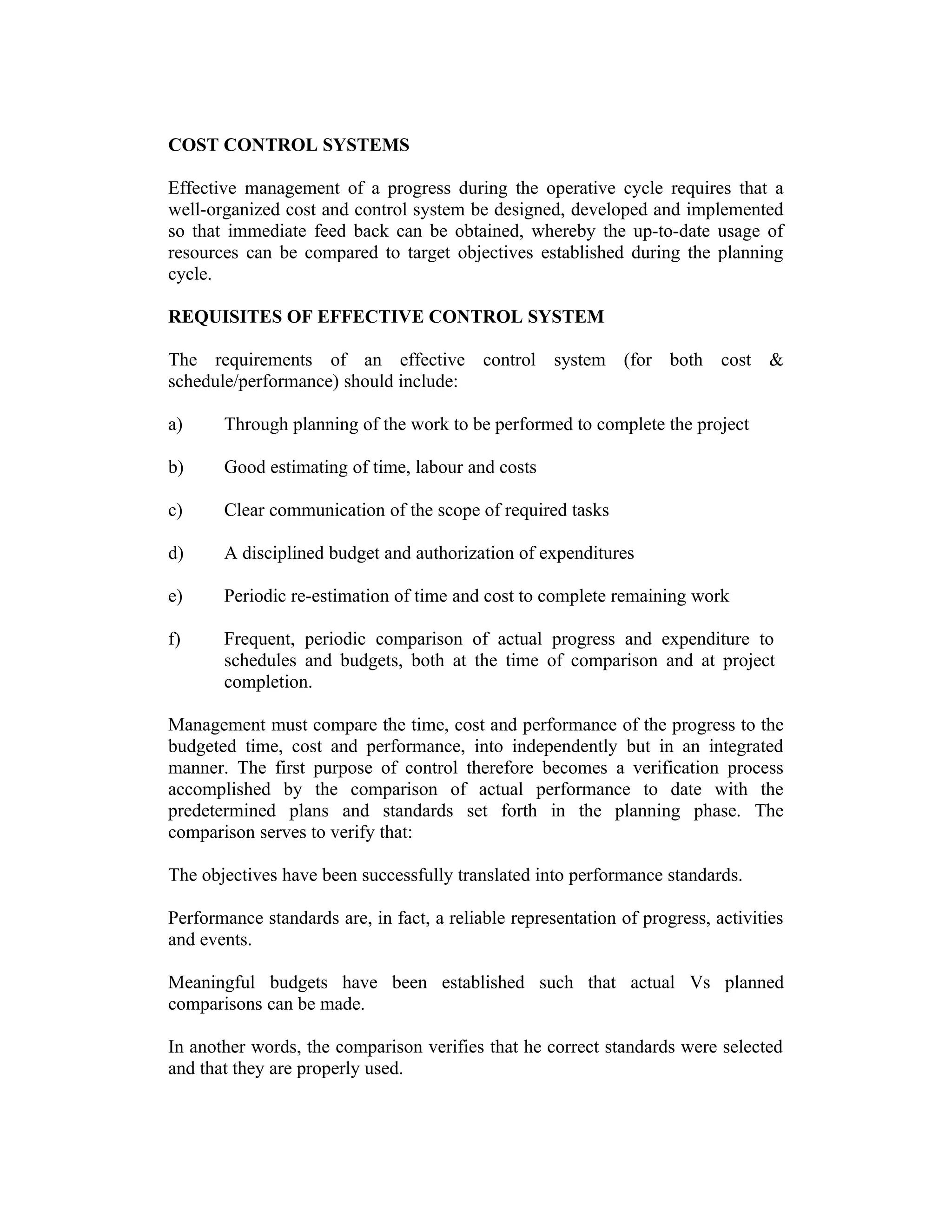COST CONTROL SYSTEMS
Effective management of a progress during the operative cycle requires that a
well-organized cost and control system be designed, developed and implemented
so that immediate feed back can be obtained, whereby the up-to-date usage of
resources can be compared to target objectives established during the planning
cycle.
REQUISITES OF EFFECTIVE CONTROL SYSTEM
The requirements of an effective control system (for both cost &
schedule/performance) should include:
a) Through planning of the work to be performed to complete the project
b) Good estimating of time, labour and costs
c) Clear communication of the scope of required tasks
d) A disciplined budget and authorization of expenditures
e) Periodic re-estimation of time and cost to complete remaining work
f) Frequent, periodic comparison of actual progress and expenditure to
schedules and budgets, both at the time of comparison and at project
completion.
Management must compare the time, cost and performance of the progress to the
budgeted time, cost and performance, into independently but in an integrated
manner. The first purpose of control therefore becomes a verification process
accomplished by the comparison of actual performance to date with the
predetermined plans and standards set forth in the planning phase. The
comparison serves to verify that:
The objectives have been successfully translated into performance standards.
Performance standards are, in fact, a reliable representation of progress, activities
and events.
Meaningful budgets have been established such that actual Vs planned
comparisons can be made.
In another words, the comparison verifies that he correct standards were selected
and that they are properly used.
 