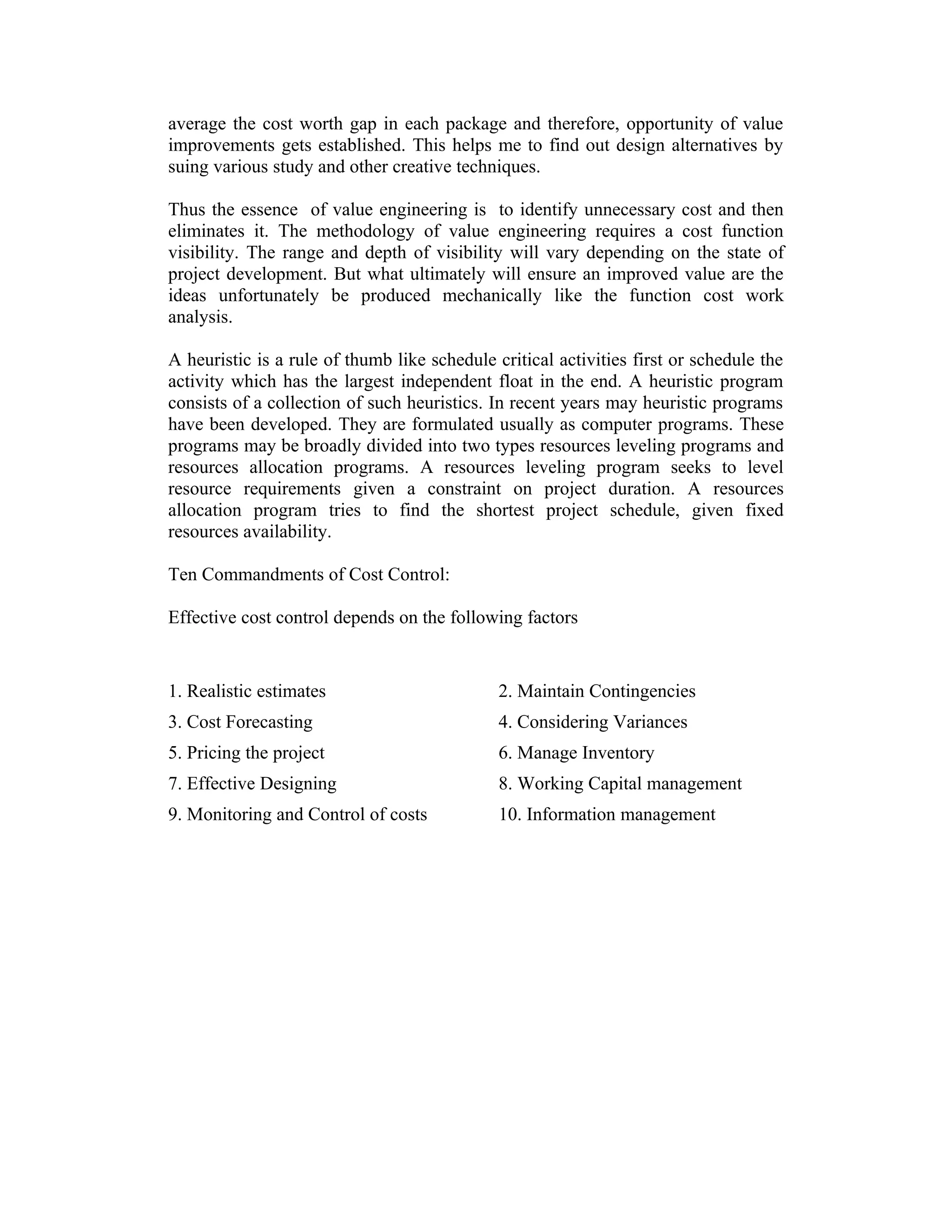 average the cost worth gap in each package and therefore, opportunity of value
improvements gets established. This helps me to find out design alternatives by
suing various study and other creative techniques.
Thus the essence of value engineering is to identify unnecessary cost and then
eliminates it. The methodology of value engineering requires a cost function
visibility. The range and depth of visibility will vary depending on the state of
project development. But what ultimately will ensure an improved value are the
ideas unfortunately be produced mechanically like the function cost work
analysis.
A heuristic is a rule of thumb like schedule critical activities first or schedule the
activity which has the largest independent float in the end. A heuristic program
consists of a collection of such heuristics. In recent years may heuristic programs
have been developed. They are formulated usually as computer programs. These
programs may be broadly divided into two types resources leveling programs and
resources allocation programs. A resources leveling program seeks to level
resource requirements given a constraint on project duration. A resources
allocation program tries to find the shortest project schedule, given fixed
resources availability.
Ten Commandments of Cost Control:
Effective cost control depends on the following factors
1. Realistic estimates 2. Maintain Contingencies
3. Cost Forecasting 4. Considering Variances
5. Pricing the project 6. Manage Inventory
7. Effective Designing 8. Working Capital management
9. Monitoring and Control of costs 10. Information management
 