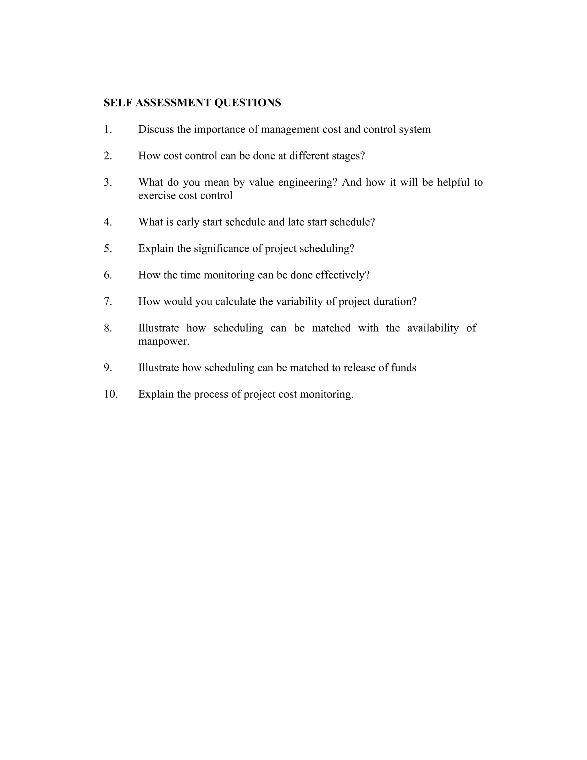 SELF ASSESSMENT QUESTIONS
1. Discuss the importance of management cost and control system
2. How cost control can be done at different stages?
3. What do you mean by value engineering? And how it will be helpful to
exercise cost control
4. What is early start schedule and late start schedule?
5. Explain the significance of project scheduling?
6. How the time monitoring can be done effectively?
7. How would you calculate the variability of project duration?
8. Illustrate how scheduling can be matched with the availability of
manpower.
9. Illustrate how scheduling can be matched to release of funds
10. Explain the process of project cost monitoring.
 