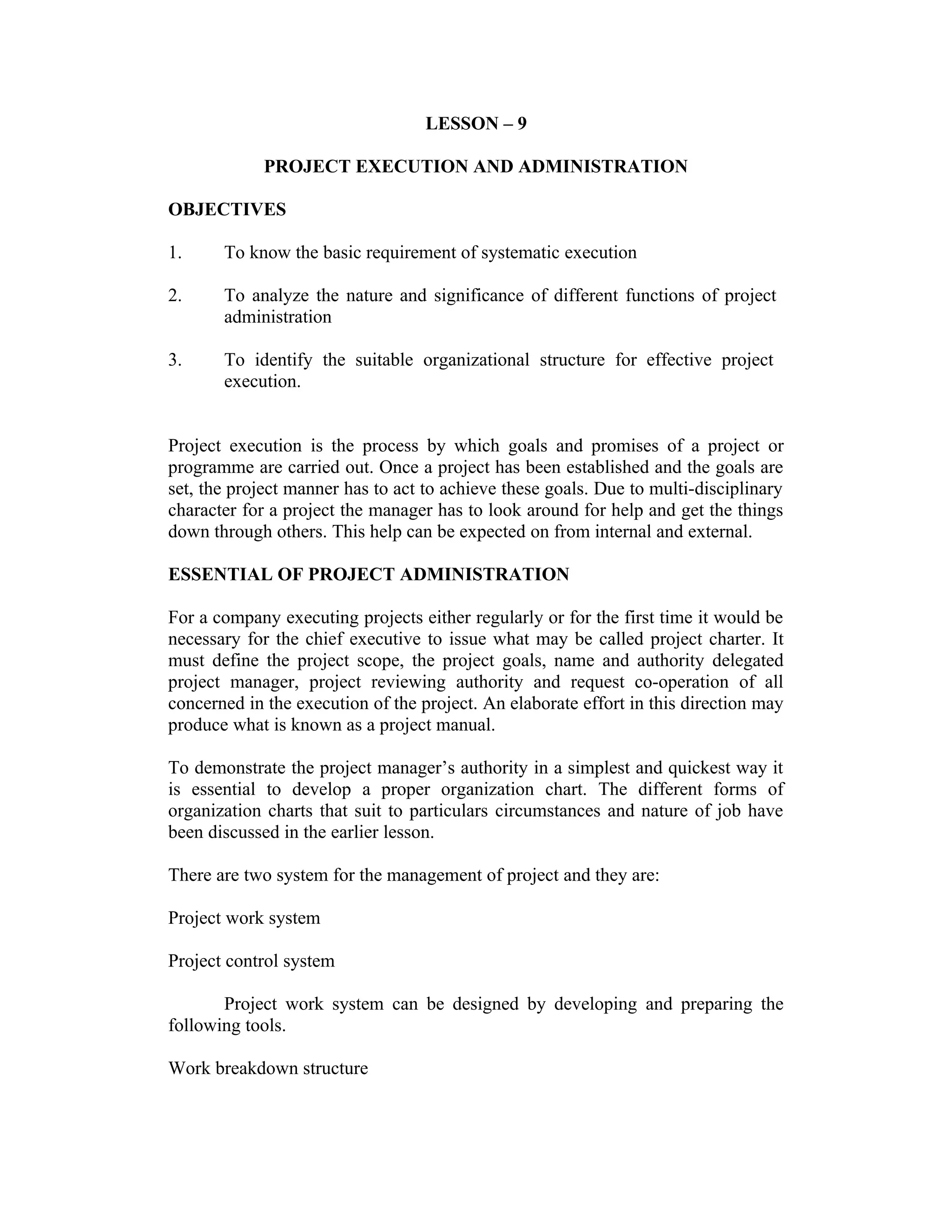 LESSON – 9
PROJECT EXECUTION AND ADMINISTRATION
OBJECTIVES
1. To know the basic requirement of systematic execution
2. To analyze the nature and significance of different functions of project
administration
3. To identify the suitable organizational structure for effective project
execution.
Project execution is the process by which goals and promises of a project or
programme are carried out. Once a project has been established and the goals are
set, the project manner has to act to achieve these goals. Due to multi-disciplinary
character for a project the manager has to look around for help and get the things
down through others. This help can be expected on from internal and external.
ESSENTIAL OF PROJECT ADMINISTRATION
For a company executing projects either regularly or for the first time it would be
necessary for the chief executive to issue what may be called project charter. It
must define the project scope, the project goals, name and authority delegated
project manager, project reviewing authority and request co-operation of all
concerned in the execution of the project. An elaborate effort in this direction may
produce what is known as a project manual.
To demonstrate the project manager’s authority in a simplest and quickest way it
is essential to develop a proper organization chart. The different forms of
organization charts that suit to particulars circumstances and nature of job have
been discussed in the earlier lesson.
There are two system for the management of project and they are:
Project work system
Project control system
Project work system can be designed by developing and preparing the
following tools.
Work breakdown structure
 